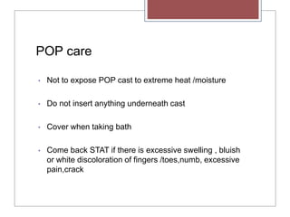 POP care
• Not to expose POP cast to extreme heat /moisture
• Do not insert anything underneath cast
• Cover when taking bath
• Come back STAT if there is excessive swelling , bluish
or white discoloration of fingers /toes,numb, excessive
pain,crack
 
