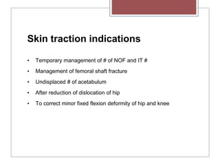 Skin traction indications
• Temporary management of # of NOF and IT #
• Management of femoral shaft fracture
• Undisplaced # of acetabulum
• After reduction of dislocation of hip
• To correct minor fixed flexion deformity of hip and knee
 