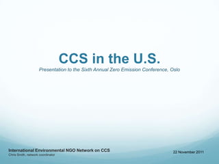 CCS in the U.S.
                     Presentation to the Sixth Annual Zero Emission Conference, Oslo




International Environmental NGO Network on CCS                                   22 November 2011
Chris Smith, network coordinator
 