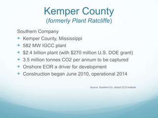 Kemper County
             (formerly Plant Ratcliffe)
Southern Company
 Kemper County, Mississippi
 582 MW IGCC plant
 $2.4 billion plant (with $270 million U.S. DOE grant)
 3.5 million tonnes CO2 per annum to be captured
 Onshore EOR a driver for development
 Construction began June 2010, operational 2014

                                  Source: Southern Co, Global CCS Institute
 