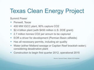 Texas Clean Energy Project
Summit Power
 Penwell, Texas
 400 MW IGCC plant, 90% capture CO2
 $2.4 billion plant (with $450 million U.S. DOE grant)
 2.7 million tonnes CO2 per annum to be captured
 EOR a driver for development (Permian Basin oilfields)
 Has all necessary permits, including air quality
 Water (either Midland sewage or Capitan Reef brackish water);
  considering desalination plant
 Construction to begin first quarter 2012, operational 2015
                                   Source: Summit Power, Global CCS Institute
 