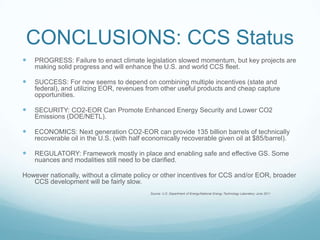 CONCLUSIONS: CCS Status
   PROGRESS: Failure to enact climate legislation slowed momentum, but key projects are
    making solid progress and will enhance the U.S. and world CCS fleet.

   SUCCESS: For now seems to depend on combining multiple incentives (state and
    federal), and utilizing EOR, revenues from other useful products and cheap capture
    opportunities.

   SECURITY: CO2-EOR Can Promote Enhanced Energy Security and Lower CO2
    Emissions (DOE/NETL).

   ECONOMICS: Next generation CO2-EOR can provide 135 billion barrels of technically
    recoverable oil in the U.S. (with half economically recoverable given oil at $85/barrel).

   REGULATORY: Framework mostly in place and enabling safe and effective GS. Some
    nuances and modalities still need to be clarified.

However nationally, without a climate policy or other incentives for CCS and/or EOR, broader
   CCS development will be fairly slow.
                                            Source: U.S. Department of Energy/National Energy Technology Laboratory June 2011
 