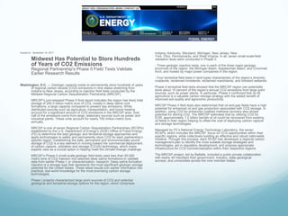 Issued on: November 16, 2011                                                                   Indiana, Kentucky, Maryland, Michigan, New Jersey, New
                                                                                               York, Ohio, Pennsylvania, and West Virginia. In all, seven small-scale field
         Midwest Has Potential to Store Hundreds                                               validation tests were conducted in Phase II:
         of Years of CO2 Emissions                                                             - Three geologic injection tests, one in each of the three major geologic
         Regional Partnership's Phase II Field Tests Validate                                  provinces of the region: the Michigan Basin, Appalachian Basin, and Cincinnati
                                                                                               Arch, and hosted by major power companies in the region.
         Earlier Research Results
                                                                                               - Four terrestrial field tests in land types characteristic of the region’s diversity:
                                                                                               croplands, reclaimed minelands, reclaimed marshlands, and forested wetlands.
Washington, D.C. — Geologic capacity exists to permanently store hundreds of years
      of regional carbon dioxide (CO2) emissions in nine states stretching from                Phase II terrestrial field tests showed that the MRCSP region can potentially
      Indiana to New Jersey, according to injection field tests conducted by the               store about 15 percent of the region’s annual CO2 emissions from large point
      Midwest Regional Carbon Sequestration Partnership (MRCSP).                               sources, such as power plants. In particular, Phase II confirmed that no-till
                                                                                               agriculture is a valuable carbon storage strategy with the added benefit of
         MRCSP’s just-released Phase II final report indicates the region has likely total     improved soil quality and agronomic productivity.
         storage of 245.5 billion metric tons of CO2, mostly in deep saline rock
         formations, a large capacity compared to present day emissions. While                 MRCSP Phase II field tests also determined that oil-and-gas fields have a high
         distributed sources such as agriculture, transportation, and home heating             potential for enhanced oil and gas production associated with CO2 storage. In
         account for a significant amount of CO2 emissions in the MRCSP area, over             addition, using CO2 for enhanced coalbed methane recovery also shows
         half of the emissions come from large, stationary sources such as power and           potential for storing CO2. The MRCSP estimates that by utilizing CO2 for
         industrial plants. These units account for nearly 700 million metric tons             EOR, approximately 1.2 billion barrels of oil could be recovered from existing
         annually.                                                                             oil fields in their region helping to offset the cost of deploying carbon capture
                                                                                               and storage technologies.
         MRCSP is one of seven Regional Carbon Sequestration Partnerships (RCSPs)
         established by the U.S. Department of Energy’s (DOE) Office of Fossil Energy          Managed by FE’s National Energy Technology Laboratory, the seven
         (FE) to determine the best geologic and terrestrial storage approaches and            RCSPs, which includes the MRCSP, focus on CCS opportunities within their
         apply technologies to safely and permanently store CO2 for each partnership’s         specific regions, while collectively building an effective and robust nationwide
         specific region. Establishing the safe, permanent and environmentally sound           initiative. Through this process, each RCSP has developed a regional carbon
         storage of CO2 is a key element in moving toward the commercial deployment            management plan to identify the most suitable storage strategies and
         of carbon capture, utilization and storage (CCUS) technology, which many              technologies, aid in regulatory development, and propose appropriate
         experts view as a crucial option in helping meet the climate change challenge.        infrastructure for CCS commercialization within their respective regions.

         MRCSP’s Phase II small-scale geologic field tests used less than 60,000               The MRCSP project, led by Battelle, included a public-private collaboration
         metric tons of CO2 injection into selected deep saline formations to validate         with nearly 40 members from government, industry, state geological
         data from earlier Phase I, or characterization, research. Deep saline formation       surveys, and universities across the nine member states.
         injection is a storage type that represents the most significant geologic storage
         potential for the United States. These latest results turn earlier information into
         practical, real-world knowledge for the most promising carbon storage
         technologies.
         Phase I projects characterized large point sources of CO2 and potential
         geological and terrestrial storage options for the region, which comprises
 