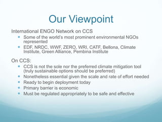 Our Viewpoint
International ENGO Network on CCS
    Some of the world’s most prominent environmental NGOs
     represented
    EDF, NRDC, WWF, ZERO, WRI, CATF, Bellona, Climate
     Institute, Green Alliance, Pembina Institute

On CCS:
   CCS is not the sole nor the preferred climate mitigation tool
       (truly sustainable options should be preferred)
      Nonetheless essential given the scale and rate of effort needed
      Ready to begin deployment today
      Primary barrier is economic
      Must be regulated appropriately to be safe and effective
 