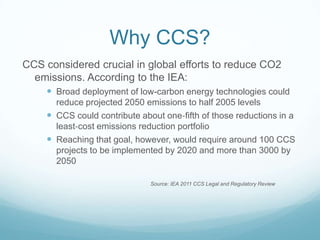 Why CCS?
CCS considered crucial in global efforts to reduce CO2
  emissions. According to the IEA:
      Broad deployment of low‐carbon energy technologies could
       reduce projected 2050 emissions to half 2005 levels
      CCS could contribute about one‐fifth of those reductions in a
       least‐cost emissions reduction portfolio
      Reaching that goal, however, would require around 100 CCS
       projects to be implemented by 2020 and more than 3000 by
       2050

                               Source: IEA 2011 CCS Legal and Regulatory Review
 