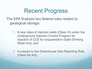 Recent Progress
The EPA finalized two federal rules related to
  geological storage:

    1. A new class of injection wells (Class VI) under the
       Underground Injection Control Program for
       injection of CO2 for sequestration (Safe Drinking
       Water Act); and

    2. A subpart to the Greenhouse Gas Reporting Rule
       (Clean Air Act).
 