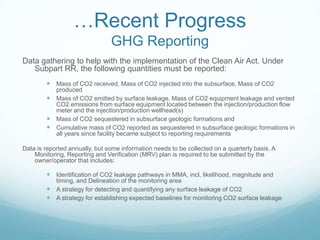 …Recent Progress
                                GHG Reporting
Data gathering to help with the implementation of the Clean Air Act. Under
   Subpart RR, the following quantities must be reported:
         Mass of CO2 received, Mass of CO2 injected into the subsurface, Mass of CO2
          produced
         Mass of CO2 emitted by surface leakage, Mass of CO2 equipment leakage and vented
          CO2 emissions from surface equipment located between the injection/production flow
          meter and the injection/production wellhead(s)
         Mass of CO2 sequestered in subsurface geologic formations and
         Cumulative mass of CO2 reported as sequestered in subsurface geologic formations in
          all years since facility became subject to reporting requirements

Data is reported annually, but some information needs to be collected on a quarterly basis. A
    Monitoring, Reporting and Verification (MRV) plan is required to be submitted by the
    owner/operator that includes:

         Identification of CO2 leakage pathways in MMA, incl. likelihood, magnitude and
          timing, and Delineation of the monitoring area
         A strategy for detecting and quantifying any surface leakage of CO2
         A strategy for establishing expected baselines for monitoring CO2 surface leakage
 