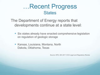 …Recent Progress
                         States
The Department of Energy reports that
  developments continue at a state level:

   Six states already have enacted comprehensive legislation
    on regulation of geologic storage

   Kansas, Louisiana, Montana, North
    Dakota, Oklahoma, Texas

                              Source: EPA, IEA 2011 CCS Legal and Regulatory Review
 