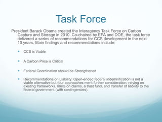 Task Force
President Barack Obama created the Interagency Task Force on Carbon
   Capture and Storage in 2010. Co-chaired by EPA and DOE, the task force
   delivered a series of recommendations for CCS development in the next
   10 years. Main findings and recommendations include:

    CCS is Viable

    A Carbon Price is Critical

    Federal Coordination should be Strengthened

    Recommendations on Liability: Open-ended federal indemnification is not a
      viable alternative but four approaches merit further consideration: relying on
      existing frameworks, limits on claims, a trust fund, and transfer of liability to the
      federal government (with contingencies).
 