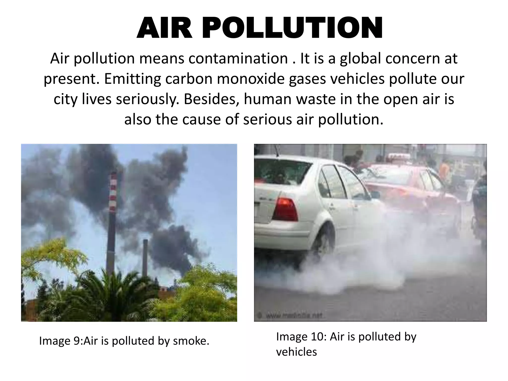 AIR POLLUTION 
Air pollution means contamination . It is a global concern at 
present. Emitting carbon monoxide gases vehicles pollute our 
city lives seriously. Besides, human waste in the open air is 
also the cause of serious air pollution. 
Image 9:Air is polluted by smoke. Image 10: Air is polluted by 
vehicles 
 