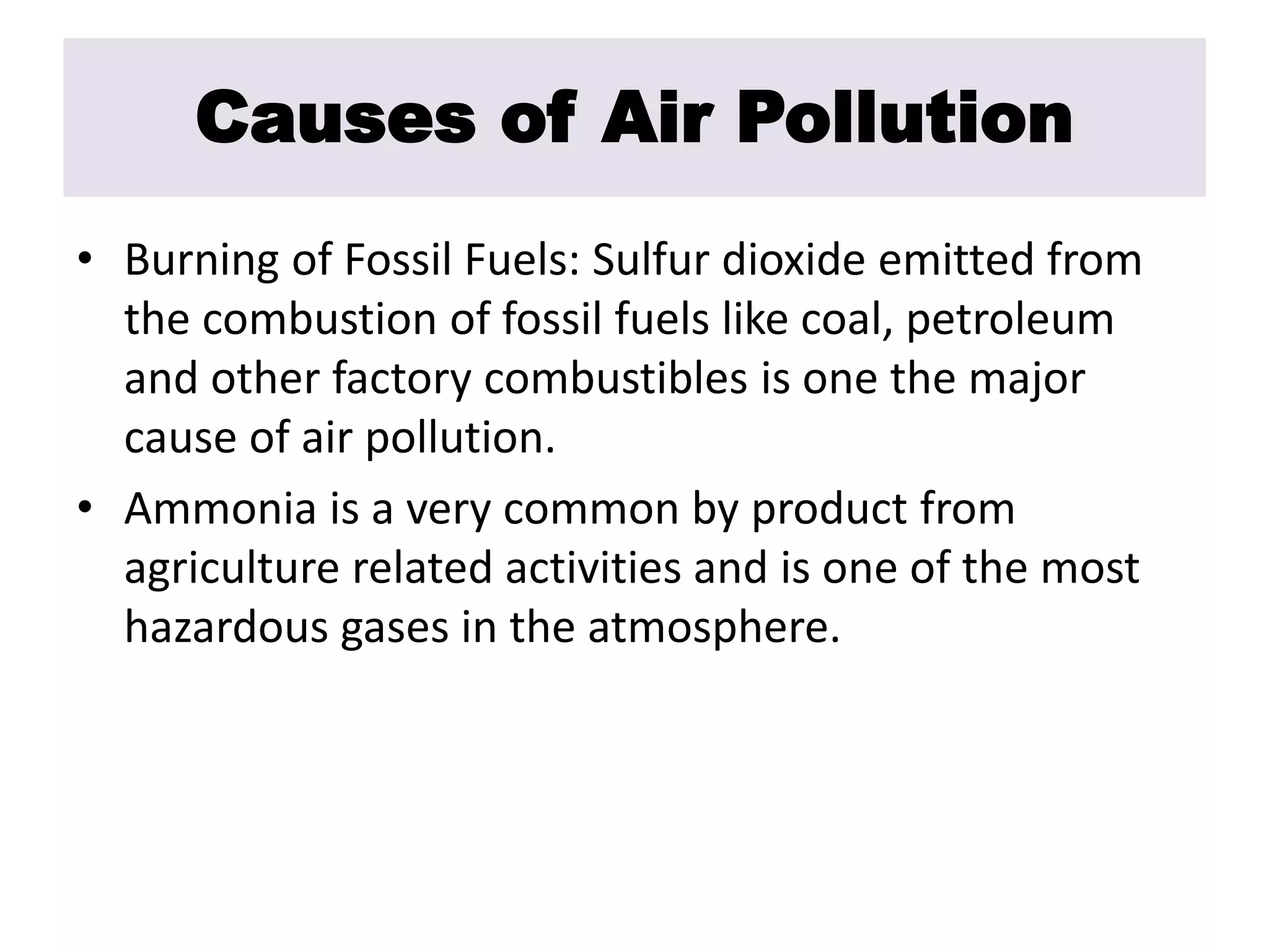 Causes of Air Pollution 
• Burning of Fossil Fuels: Sulfur dioxide emitted from 
the combustion of fossil fuels like coal, petroleum 
and other factory combustibles is one the major 
cause of air pollution. 
• Ammonia is a very common by product from 
agriculture related activities and is one of the most 
hazardous gases in the atmosphere. 
 
