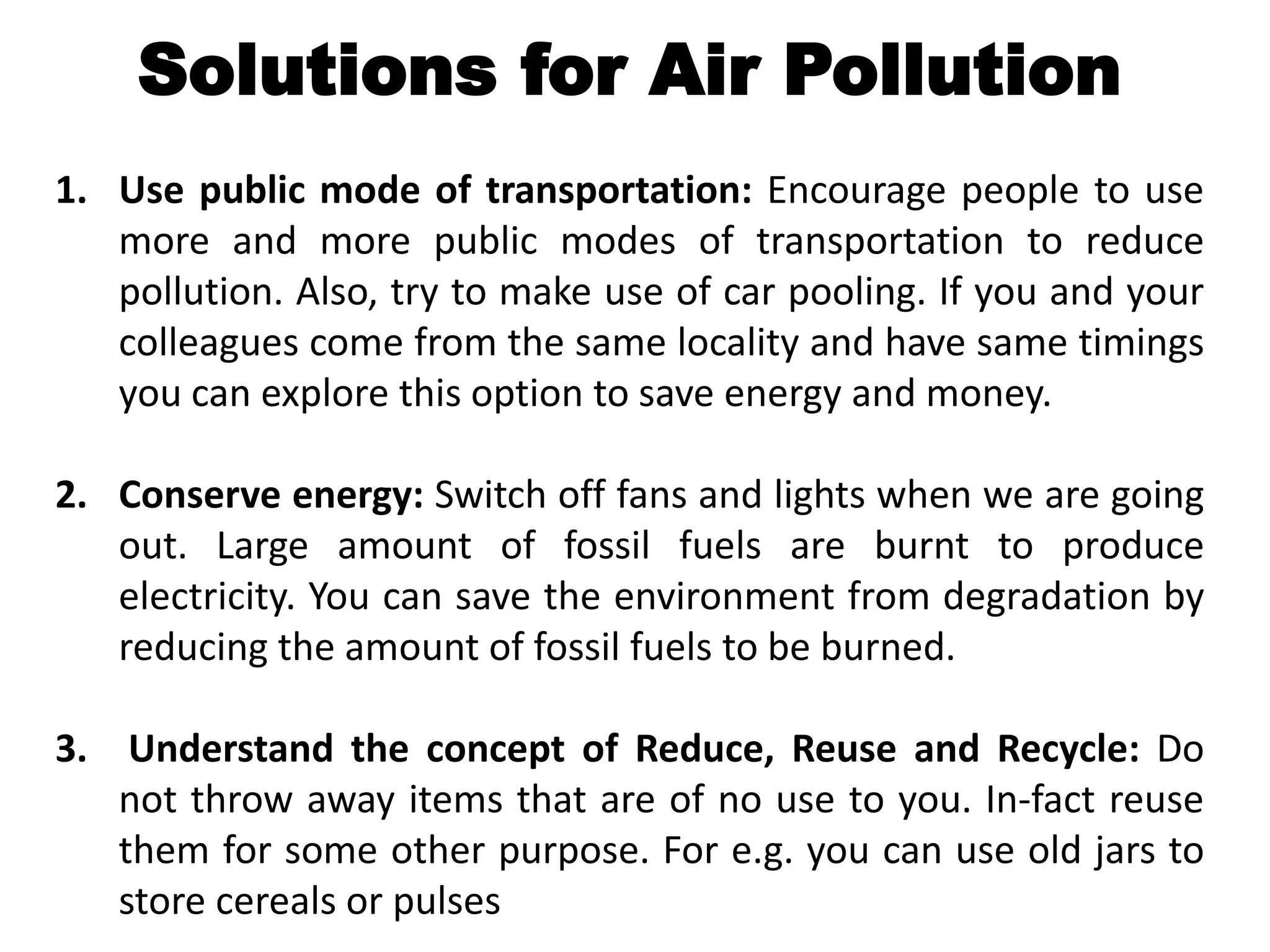 Solutions for Air Pollution 
1. Use public mode of transportation: Encourage people to use 
more and more public modes of transportation to reduce 
pollution. Also, try to make use of car pooling. If you and your 
colleagues come from the same locality and have same timings 
you can explore this option to save energy and money. 
2. Conserve energy: Switch off fans and lights when we are going 
out. Large amount of fossil fuels are burnt to produce 
electricity. You can save the environment from degradation by 
reducing the amount of fossil fuels to be burned. 
3. Understand the concept of Reduce, Reuse and Recycle: Do 
not throw away items that are of no use to you. In-fact reuse 
them for some other purpose. For e.g. you can use old jars to 
store cereals or pulses 
 
