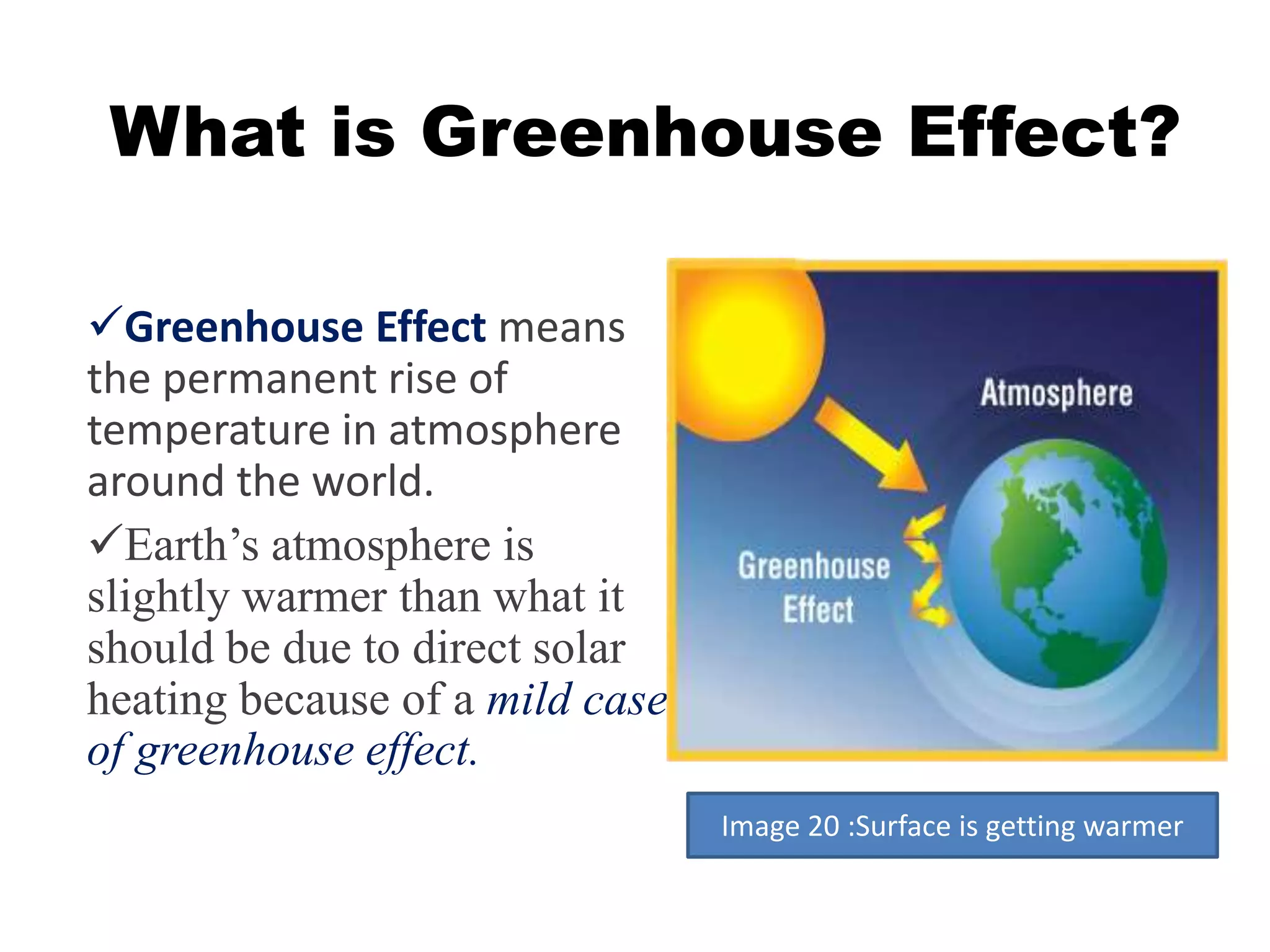 What is Greenhouse Effect? 
Greenhouse Effect means 
the permanent rise of 
temperature in atmosphere 
around the world. 
Earth’s atmosphere is 
slightly warmer than what it 
should be due to direct solar 
heating because of a mild case 
of greenhouse effect. 
Image 20 :Surface is getting warmer 
 