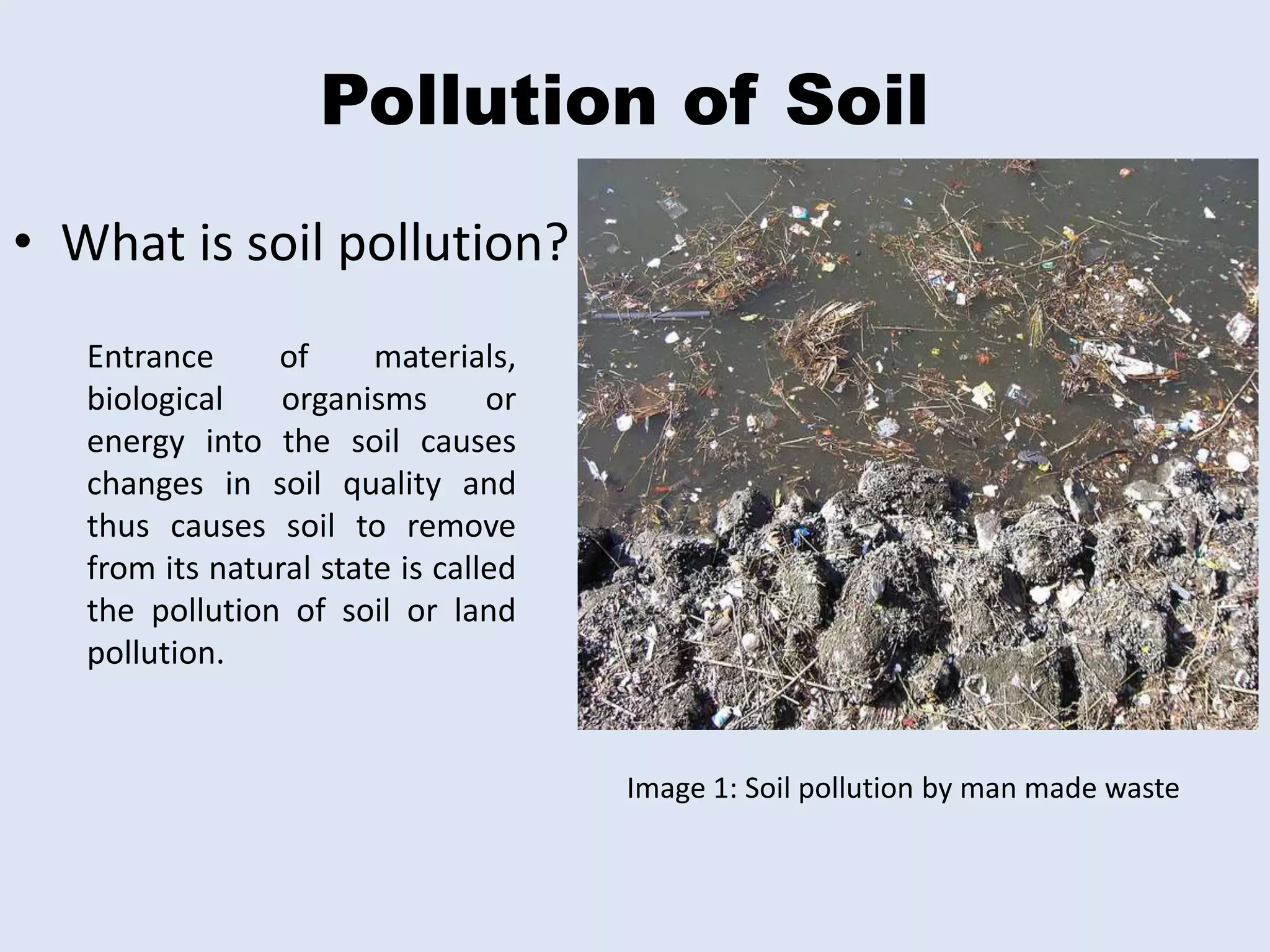 Pollution of Soil 
• What is soil pollution? 
Entrance of materials, 
biological organisms or 
energy into the soil causes 
changes in soil quality and 
thus causes soil to remove 
from its natural state is called 
the pollution of soil or land 
pollution. 
Image 1: Soil pollution by man made waste 
 