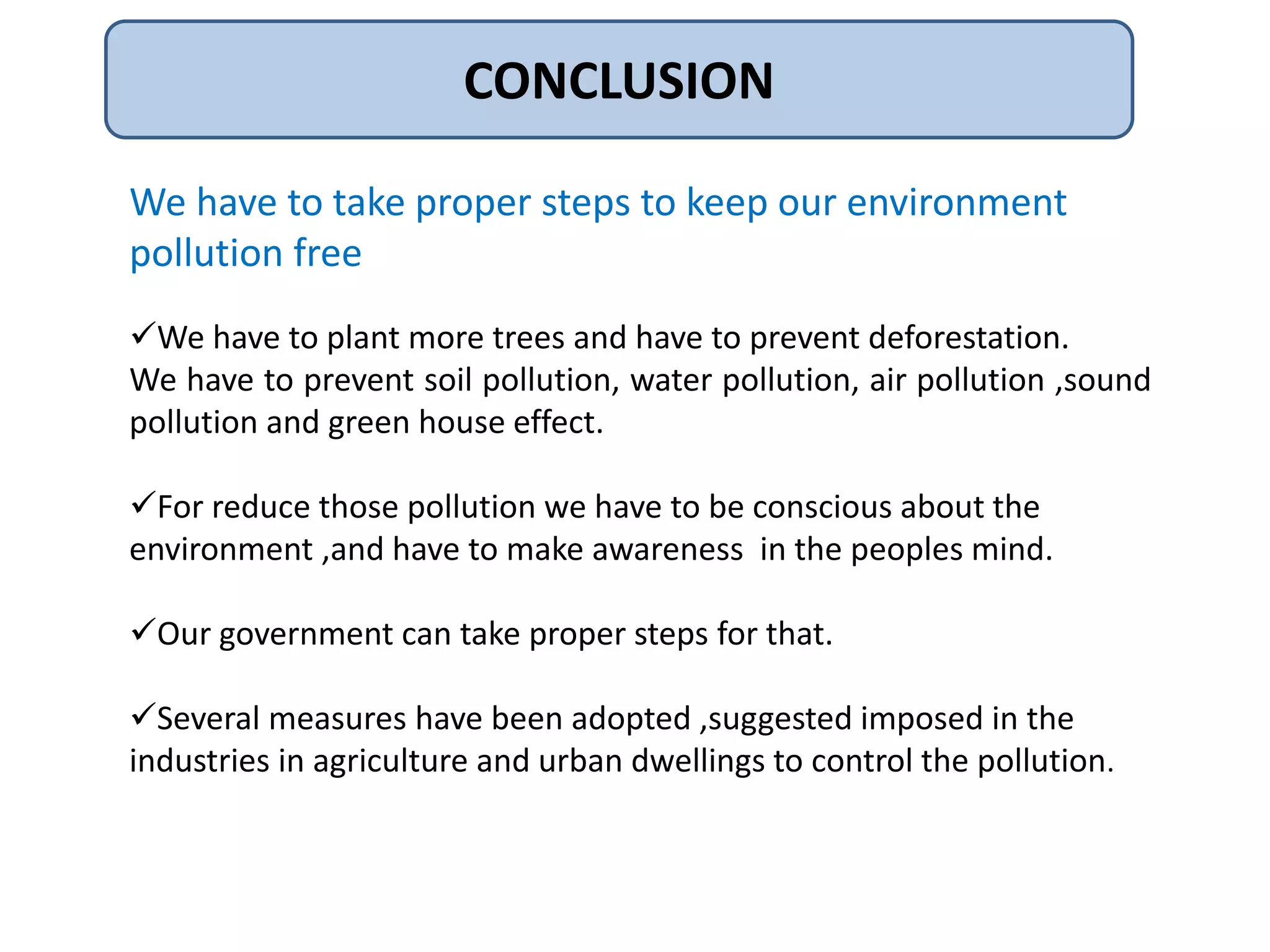CONCLUSION 
We have to take proper steps to keep our environment 
pollution free 
We have to plant more trees and have to prevent deforestation. 
We have to prevent soil pollution, water pollution, air pollution ,sound 
pollution and green house effect. 
For reduce those pollution we have to be conscious about the 
environment ,and have to make awareness in the peoples mind. 
Our government can take proper steps for that. 
Several measures have been adopted ,suggested imposed in the 
industries in agriculture and urban dwellings to control the pollution. 
 