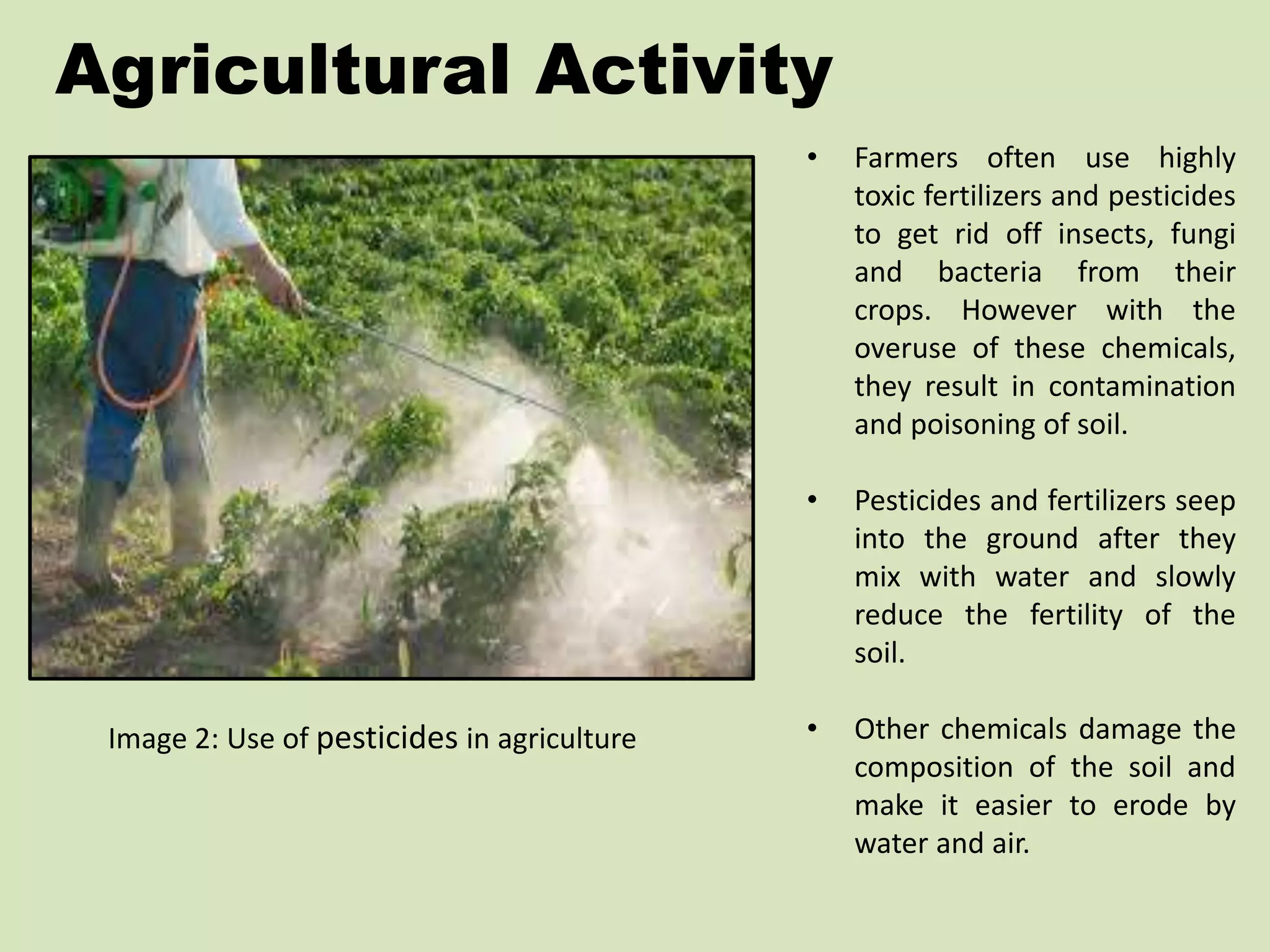 Agricultural Activity 
Image 2: Use of pesticides in agriculture 
• Farmers often use highly 
toxic fertilizers and pesticides 
to get rid off insects, fungi 
and bacteria from their 
crops. However with the 
overuse of these chemicals, 
they result in contamination 
and poisoning of soil. 
• Pesticides and fertilizers seep 
into the ground after they 
mix with water and slowly 
reduce the fertility of the 
soil. 
• Other chemicals damage the 
composition of the soil and 
make it easier to erode by 
water and air. 
 