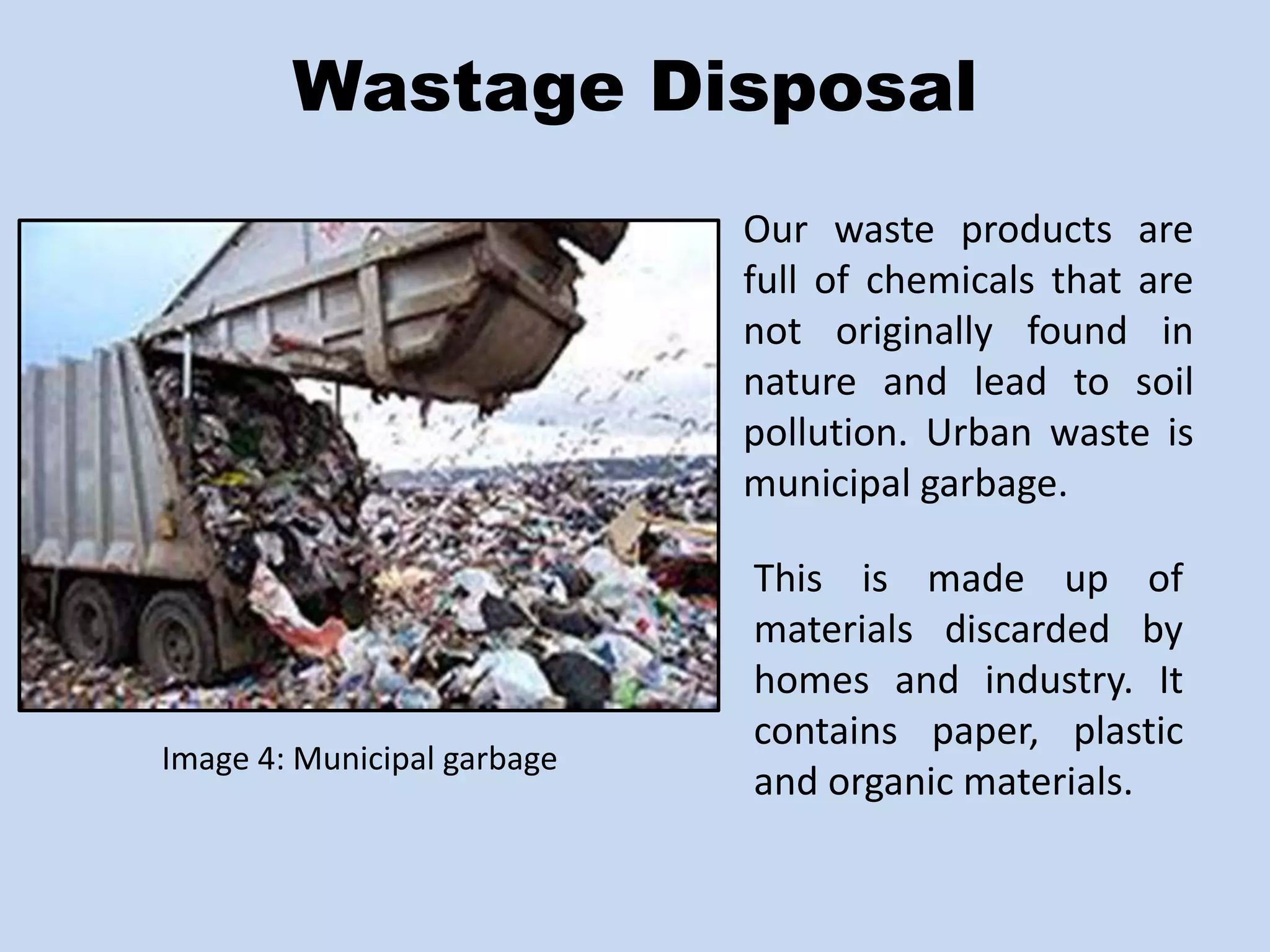 Wastage Disposal 
Image 4: Municipal garbage 
Our waste products are 
full of chemicals that are 
not originally found in 
nature and lead to soil 
pollution. Urban waste is 
municipal garbage. 
This is made up of 
materials discarded by 
homes and industry. It 
contains paper, plastic 
and organic materials. 
 