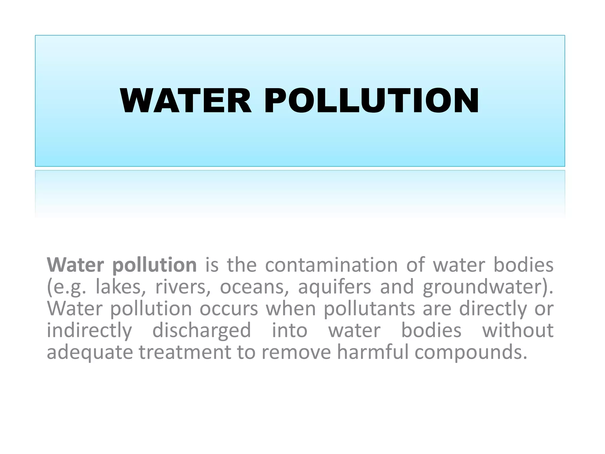 WATER POLLUTION 
Water pollution is the contamination of water bodies 
(e.g. lakes, rivers, oceans, aquifers and groundwater). 
Water pollution occurs when pollutants are directly or 
indirectly discharged into water bodies without 
adequate treatment to remove harmful compounds. 
 