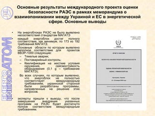 Основные результаты международного проекта оценки безопасности РАЭС в рамках меморандума о взаимопонимании между Украиной и ЕС в энергетической сфере. Основные выводы На энергоблоках РАЭС не было выявлено несоответствий стандартам МАГАТЭ каждый энергоблок достиг полного соответствия, как минимум, по 173 из 192 требований МАГАТЭ.  Основные  области по которым выявлено неполное соответствие для  проектов ВВЭР-1000 следующие: Тяжелые аварии; Поставарийный контроль; Квалификация на жесткие условия окружения, сейсмостойкость оборудования (0,1  g  – требование МАГАТЭ ) ; Во всех случаях, по которым выявлено, что энергоблок не полностью соответствует международным требованиям, украинской стороной были  разработаны программы, направленные на решение этих вопросов. эксперты пришли к выводу, что после завершения внедрения указанных программ на РАЭС будет достигнуто полное соответствие международным требованиям. 