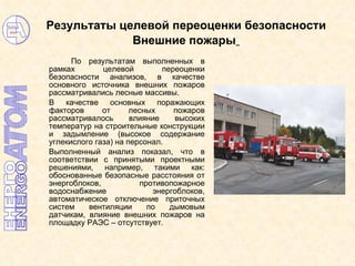 Результаты целевой переоценки безопасности  Внешние пожары   По результатам выполненных в рамках целевой переоценки безопасности анализов, в качестве основного источника внешних пожаров рассматривались лесные массивы.  В качестве основных поражающих факторов от лесных пожаров рассматривалось влияние высоких температур на строительные конструкции и задымление (высокое содержание углекислого газа) на персонал.  Выполненный анализ показал, что в соответствии с принятыми проектными решениями, например, такими как: обоснованные безопасные расстояния от энергоблоков, противопожарное водоснабжение энергоблоков, автоматическое отключение приточных систем вентиляции по дымовым датчикам, влияние внешних пожаров на площадку РАЭС – отсутствует. 