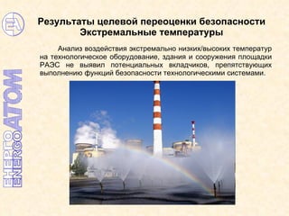 Результаты целевой переоценки безопасности  Экстремальные температуры Анализ воздействия экстремально низких/высоких температур на технологическое оборудование, здания и сооружения площадки РАЭС не выявил потенциальных вкладчиков, препятствующих выполнению функций безопасности технологическими системами. 