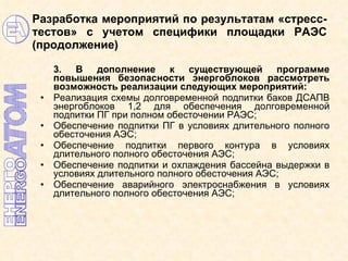 Разработка мероприятий по результатам «стресс-тестов» с учетом специфики площадки РАЭС (продолжение) 3. В дополнение к существующей программе повышения безопасности энергоблоков рассмотреть возможность реализации следующих мероприятий: Реализация   схемы долговременной подпитки баков ДСАПВ энергоблоков 1,2 для обеспечения долговременной подпитки ПГ при полном обесточении РАЭС;  Обеспечение подпитки ПГ в условиях длительного полного обесточения АЭС;   Обеспечение подпитки первого контура в условиях длительного полного обесточения АЭС; Обеспечение подпитки и охлаждения бассейна выдержки в условиях длительного полного обесточения АЭС; Обеспечение аварийного электроснабжения в условиях длительного полного обесточения АЭС; 