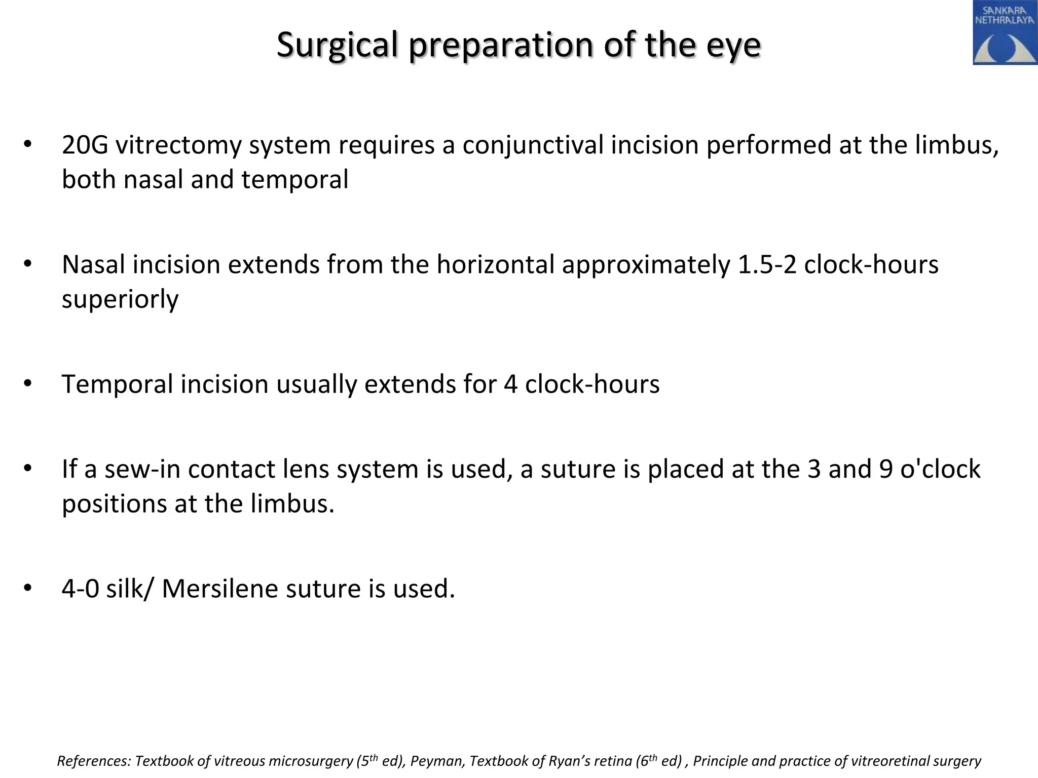 Surgical preparation of the eye
• 20G vitrectomy system requires a conjunctival incision performed at the limbus,
both nasal and temporal
• Nasal incision extends from the horizontal approximately 1.5-2 clock-hours
superiorly
• Temporal incision usually extends for 4 clock-hours
• If a sew-in contact lens system is used, a suture is placed at the 3 and 9 o'clock
positions at the limbus.
• 4-0 silk/ Mersilene suture is used.
References: Textbook of vitreous microsurgery (5th ed), Peyman, Textbook of Ryan’s retina (6th ed) , Principle and practice of vitreoretinal surgery
 