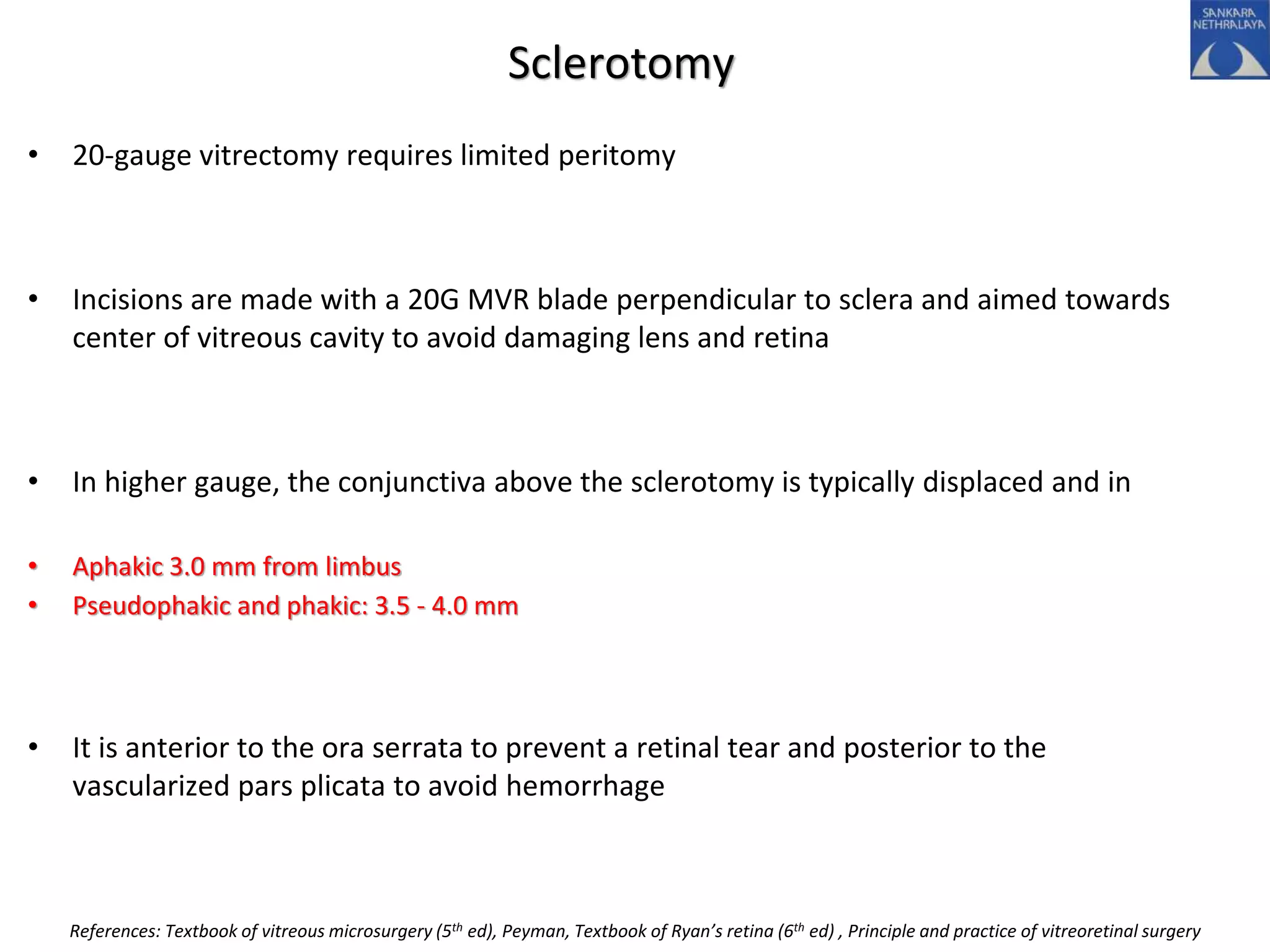 Sclerotomy
• 20-gauge vitrectomy requires limited peritomy
• Incisions are made with a 20G MVR blade perpendicular to sclera and aimed towards
center of vitreous cavity to avoid damaging lens and retina
• In higher gauge, the conjunctiva above the sclerotomy is typically displaced and in
• Aphakic 3.0 mm from limbus
• Pseudophakic and phakic: 3.5 - 4.0 mm
• It is anterior to the ora serrata to prevent a retinal tear and posterior to the
vascularized pars plicata to avoid hemorrhage
References: Textbook of vitreous microsurgery (5th ed), Peyman, Textbook of Ryan’s retina (6th ed) , Principle and practice of vitreoretinal surgery
 