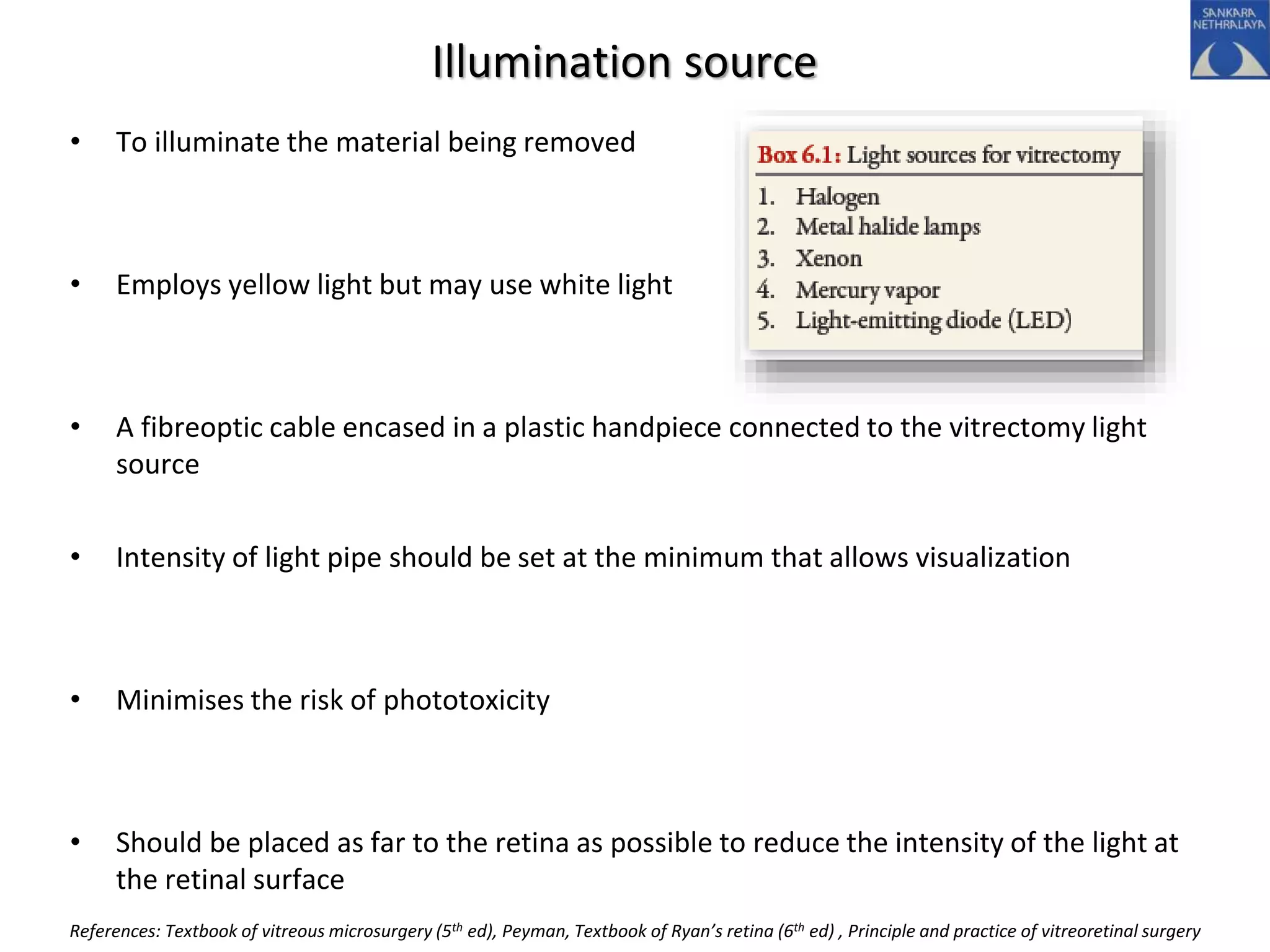 Illumination source
• To illuminate the material being removed
• Employs yellow light but may use white light
• A fibreoptic cable encased in a plastic handpiece connected to the vitrectomy light
source
• Intensity of light pipe should be set at the minimum that allows visualization
• Minimises the risk of phototoxicity
• Should be placed as far to the retina as possible to reduce the intensity of the light at
the retinal surface
References: Textbook of vitreous microsurgery (5th ed), Peyman, Textbook of Ryan’s retina (6th ed) , Principle and practice of vitreoretinal surgery
 