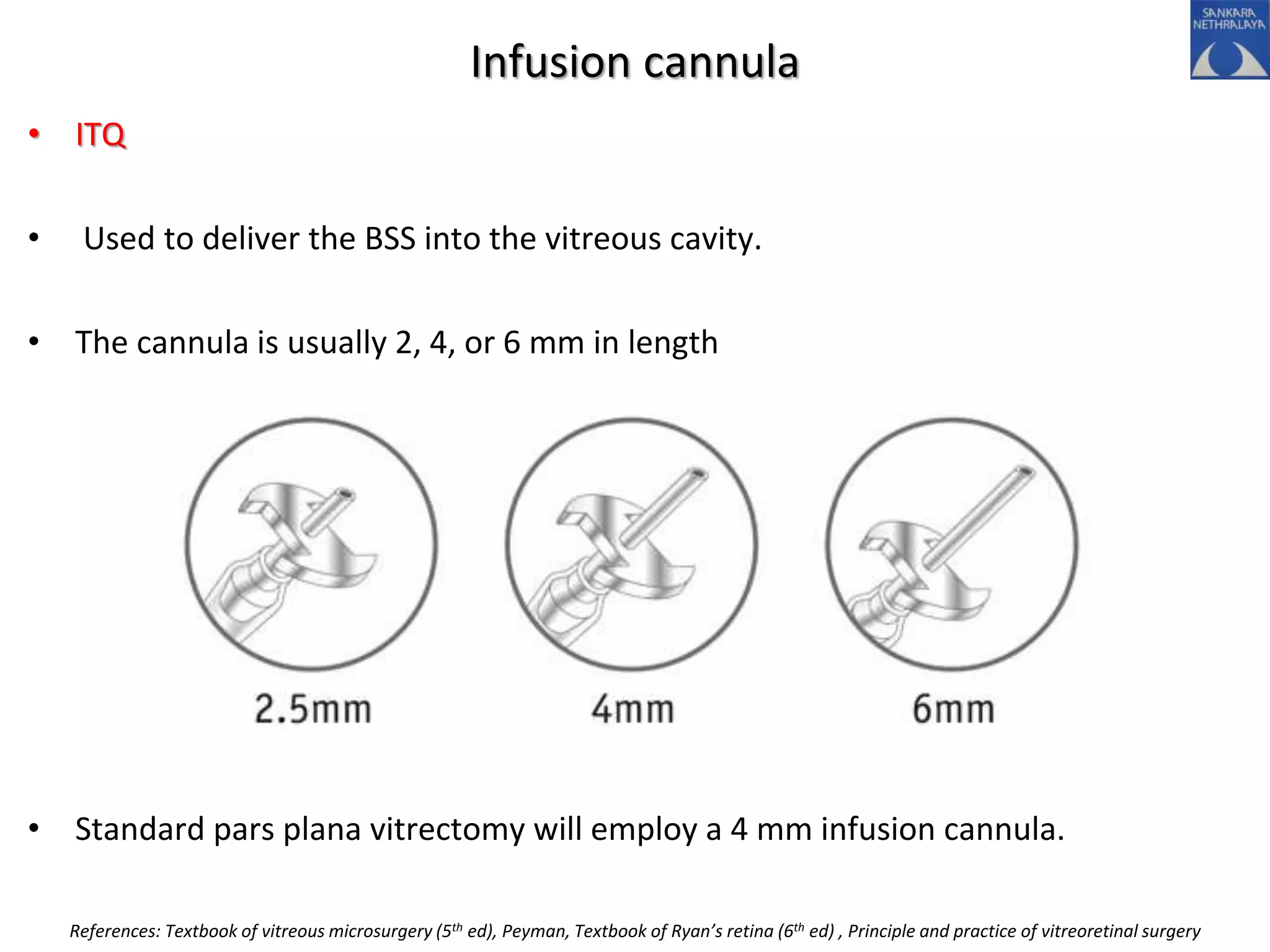 Infusion cannula
• ITQ
• Used to deliver the BSS into the vitreous cavity.
• The cannula is usually 2, 4, or 6 mm in length
• Standard pars plana vitrectomy will employ a 4 mm infusion cannula.
References: Textbook of vitreous microsurgery (5th ed), Peyman, Textbook of Ryan’s retina (6th ed) , Principle and practice of vitreoretinal surgery
 