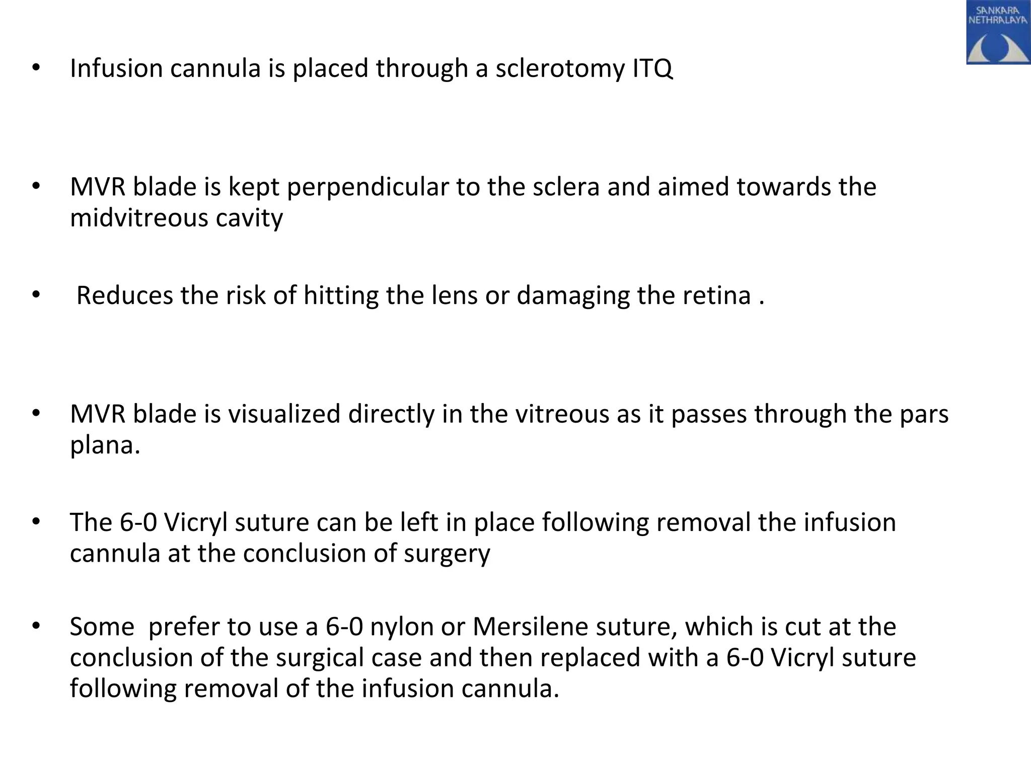 • Infusion cannula is placed through a sclerotomy ITQ
• MVR blade is kept perpendicular to the sclera and aimed towards the
midvitreous cavity
• Reduces the risk of hitting the lens or damaging the retina .
• MVR blade is visualized directly in the vitreous as it passes through the pars
plana.
• The 6-0 Vicryl suture can be left in place following removal the infusion
cannula at the conclusion of surgery
• Some prefer to use a 6-0 nylon or Mersilene suture, which is cut at the
conclusion of the surgical case and then replaced with a 6-0 Vicryl suture
following removal of the infusion cannula.
 