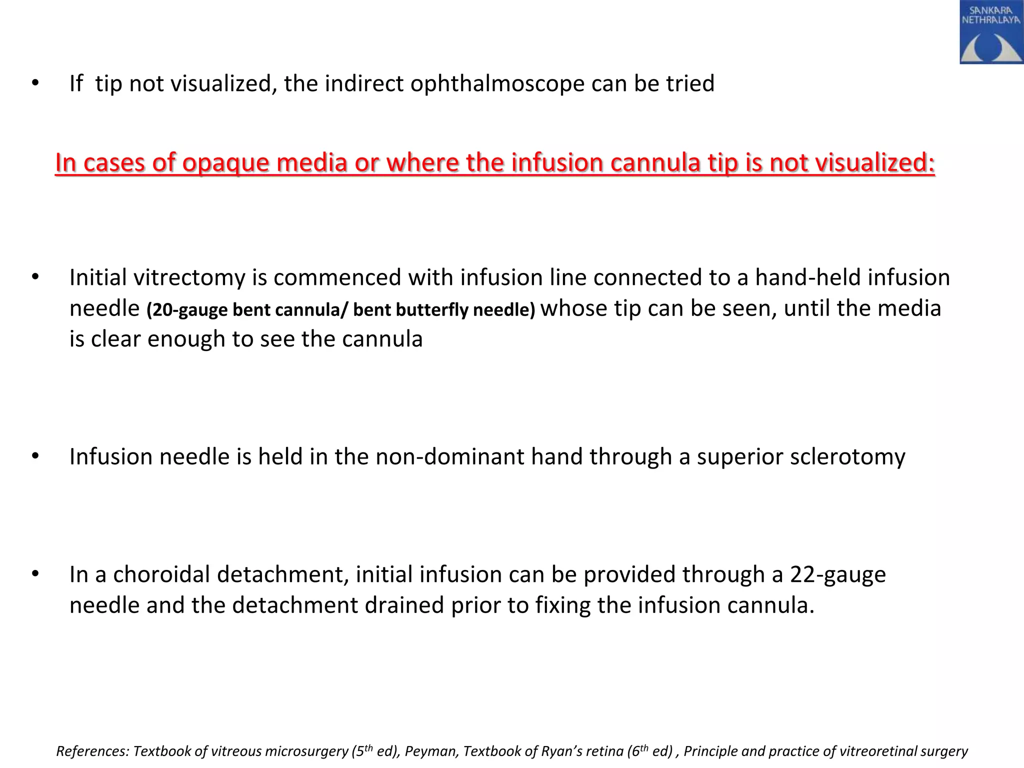 • If tip not visualized, the indirect ophthalmoscope can be tried
In cases of opaque media or where the infusion cannula tip is not visualized:
• Initial vitrectomy is commenced with infusion line connected to a hand-held infusion
needle (20-gauge bent cannula/ bent butterfly needle) whose tip can be seen, until the media
is clear enough to see the cannula
• Infusion needle is held in the non-dominant hand through a superior sclerotomy
• In a choroidal detachment, initial infusion can be provided through a 22-gauge
needle and the detachment drained prior to fixing the infusion cannula.
References: Textbook of vitreous microsurgery (5th ed), Peyman, Textbook of Ryan’s retina (6th ed) , Principle and practice of vitreoretinal surgery
 