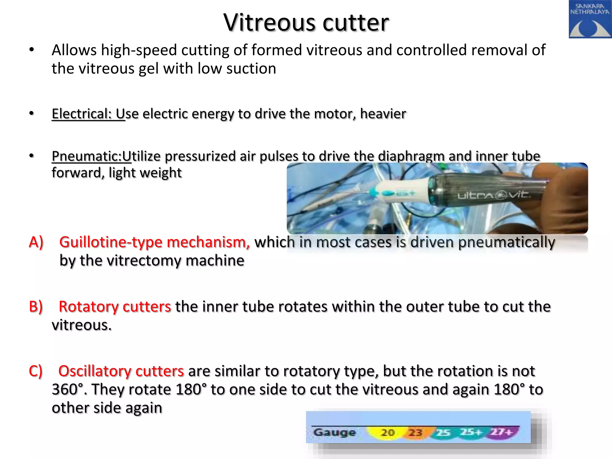 Vitreous cutter
• Allows high-speed cutting of formed vitreous and controlled removal of
the vitreous gel with low suction
• Electrical: Use electric energy to drive the motor, heavier
• Pneumatic:Utilize pressurized air pulses to drive the diaphragm and inner tube
forward, light weight
A) Guillotine-type mechanism, which in most cases is driven pneumatically
by the vitrectomy machine
B) Rotatory cutters the inner tube rotates within the outer tube to cut the
vitreous.
C) Oscillatory cutters are similar to rotatory type, but the rotation is not
360°. They rotate 180° to one side to cut the vitreous and again 180° to
other side again
 