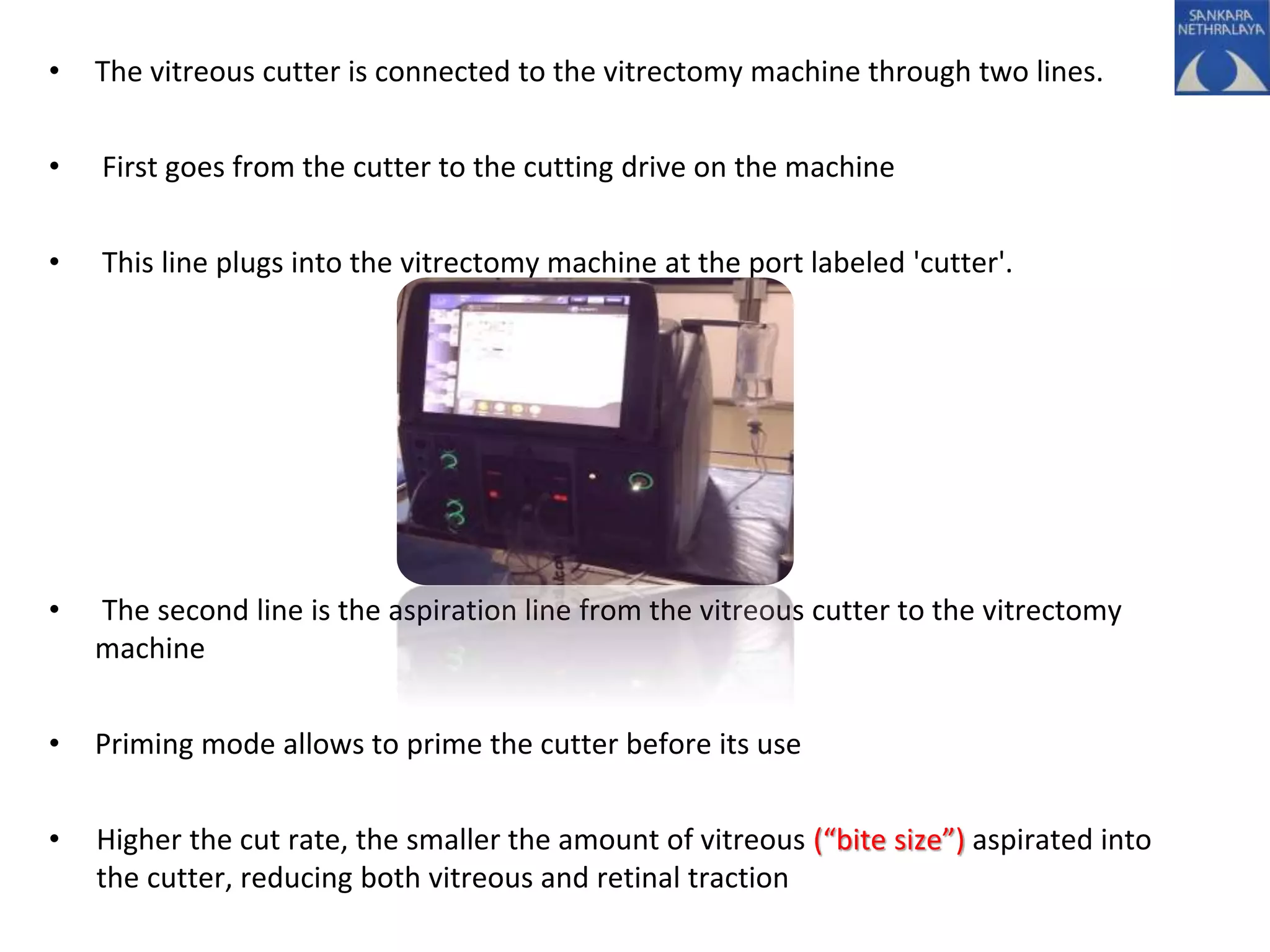 • The vitreous cutter is connected to the vitrectomy machine through two lines.
• First goes from the cutter to the cutting drive on the machine
• This line plugs into the vitrectomy machine at the port labeled 'cutter'.
• The second line is the aspiration line from the vitreous cutter to the vitrectomy
machine
• Priming mode allows to prime the cutter before its use
• Higher the cut rate, the smaller the amount of vitreous (“bite size”) aspirated into
the cutter, reducing both vitreous and retinal traction
 