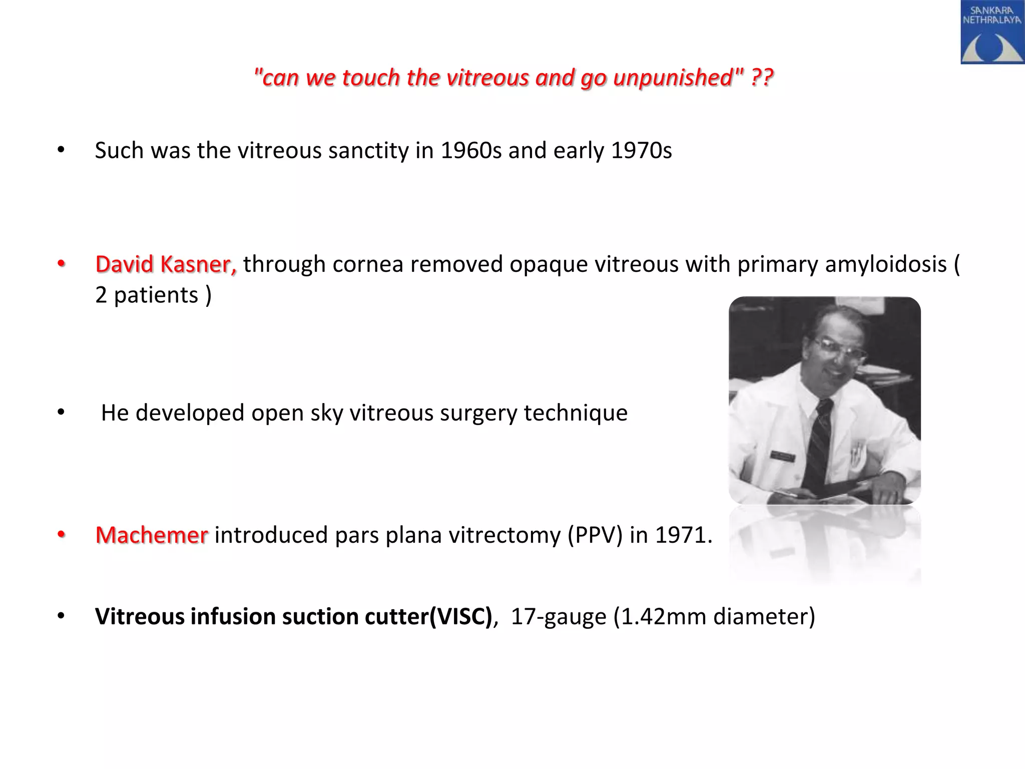 "can we touch the vitreous and go unpunished" ??
• Such was the vitreous sanctity in 1960s and early 1970s
• David Kasner, through cornea removed opaque vitreous with primary amyloidosis (
2 patients )
• He developed open sky vitreous surgery technique
• Machemer introduced pars plana vitrectomy (PPV) in 1971.
• Vitreous infusion suction cutter(VISC), 17-gauge (1.42mm diameter)
 