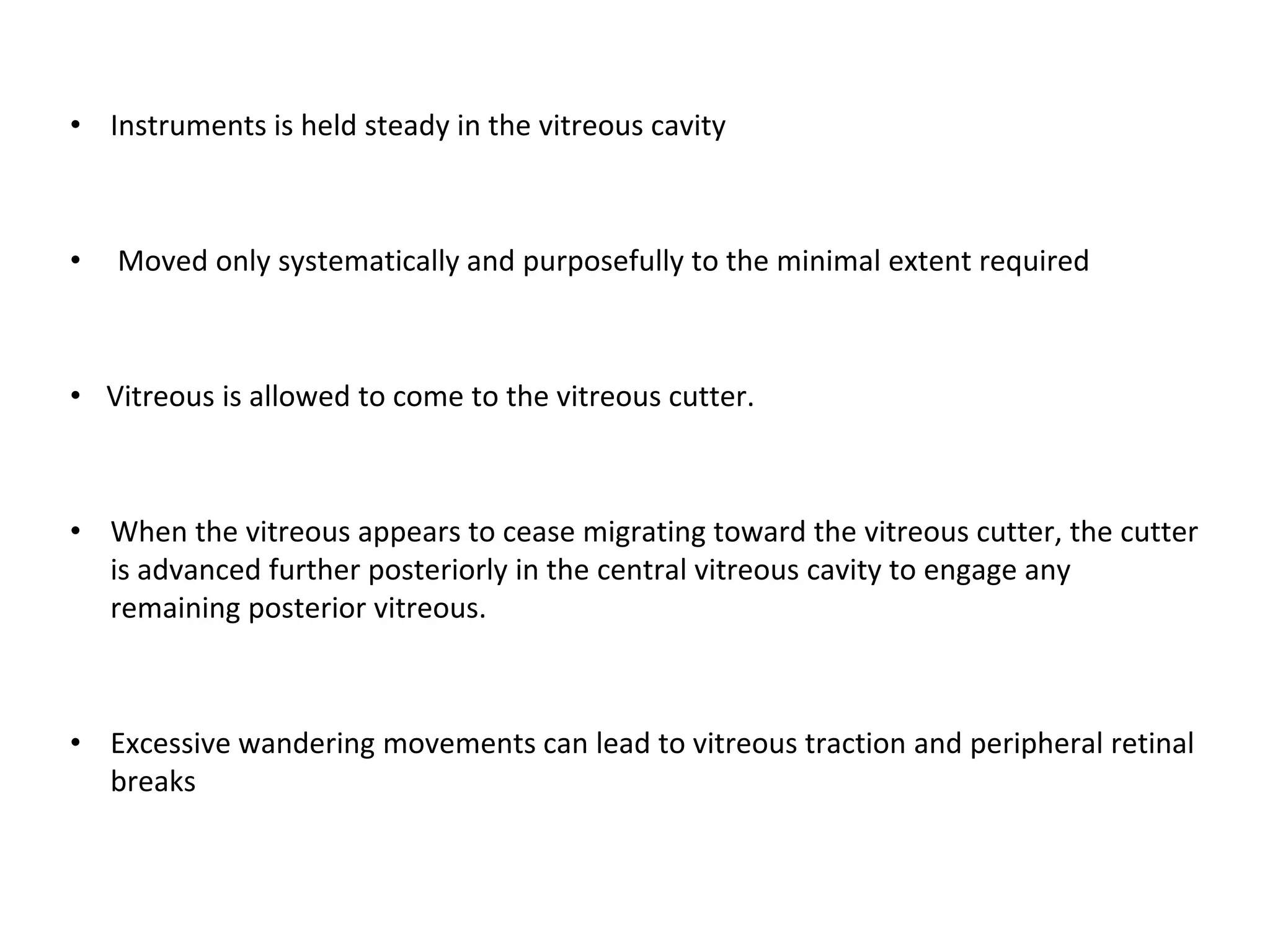 • Instruments is held steady in the vitreous cavity
• Moved only systematically and purposefully to the minimal extent required
• Vitreous is allowed to come to the vitreous cutter.
• When the vitreous appears to cease migrating toward the vitreous cutter, the cutter
is advanced further posteriorly in the central vitreous cavity to engage any
remaining posterior vitreous.
• Excessive wandering movements can lead to vitreous traction and peripheral retinal
breaks
 