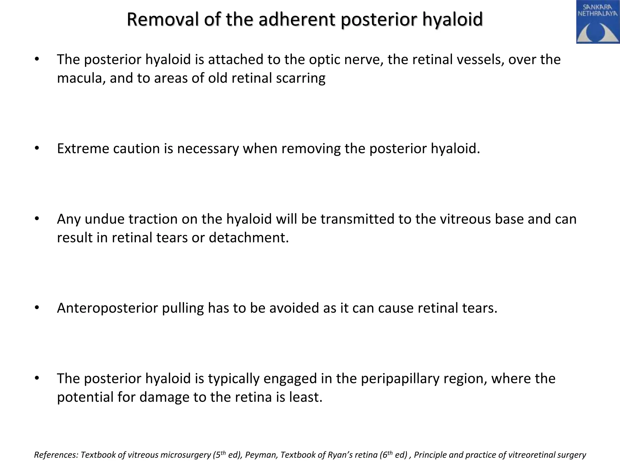 Removal of the adherent posterior hyaloid
• The posterior hyaloid is attached to the optic nerve, the retinal vessels, over the
macula, and to areas of old retinal scarring
• Extreme caution is necessary when removing the posterior hyaloid.
• Any undue traction on the hyaloid will be transmitted to the vitreous base and can
result in retinal tears or detachment.
• Anteroposterior pulling has to be avoided as it can cause retinal tears.
• The posterior hyaloid is typically engaged in the peripapillary region, where the
potential for damage to the retina is least.
References: Textbook of vitreous microsurgery (5th ed), Peyman, Textbook of Ryan’s retina (6th ed) , Principle and practice of vitreoretinal surgery
 