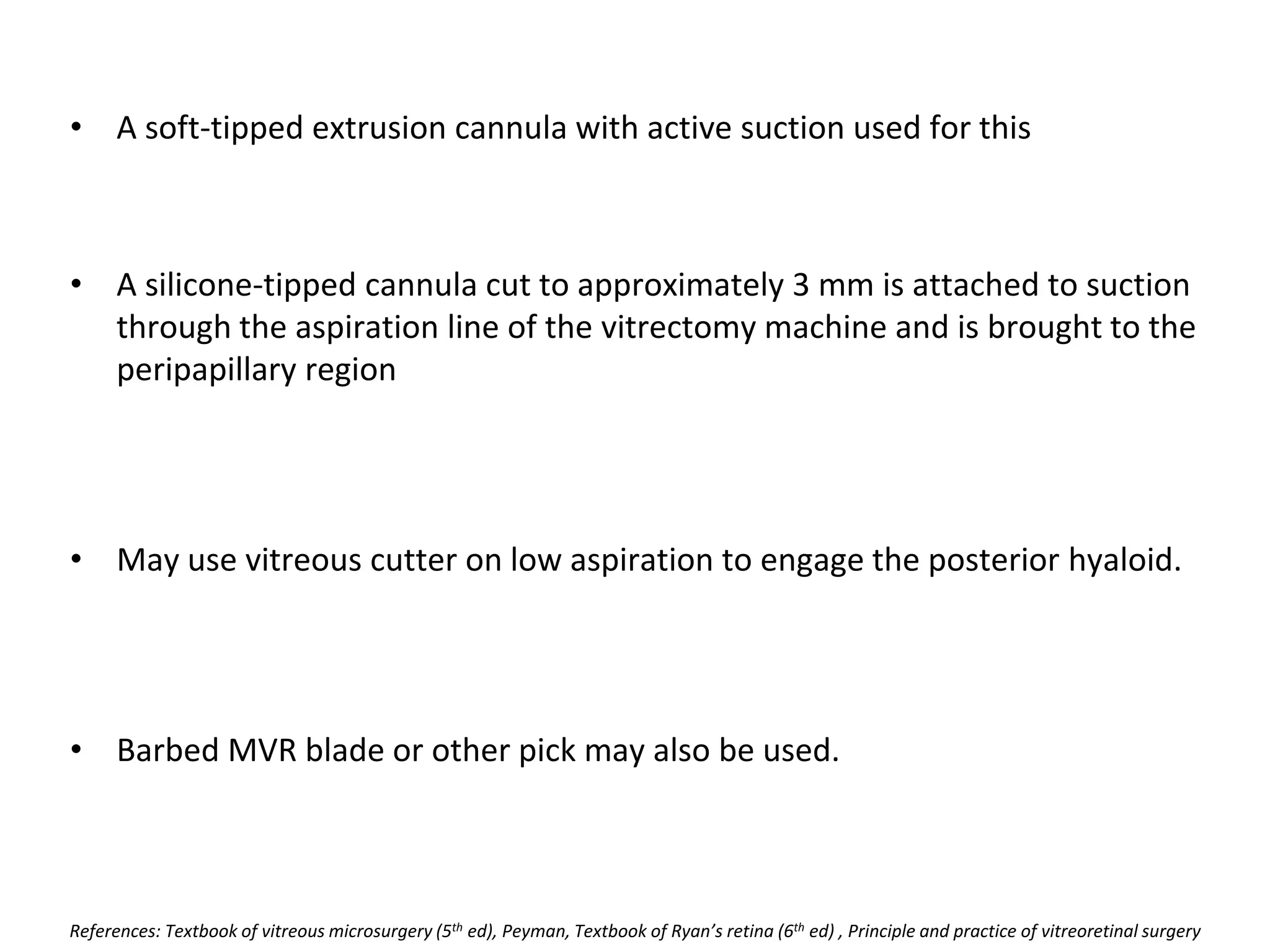 • A soft-tipped extrusion cannula with active suction used for this
• A silicone-tipped cannula cut to approximately 3 mm is attached to suction
through the aspiration line of the vitrectomy machine and is brought to the
peripapillary region
• May use vitreous cutter on low aspiration to engage the posterior hyaloid.
• Barbed MVR blade or other pick may also be used.
References: Textbook of vitreous microsurgery (5th ed), Peyman, Textbook of Ryan’s retina (6th ed) , Principle and practice of vitreoretinal surgery
 