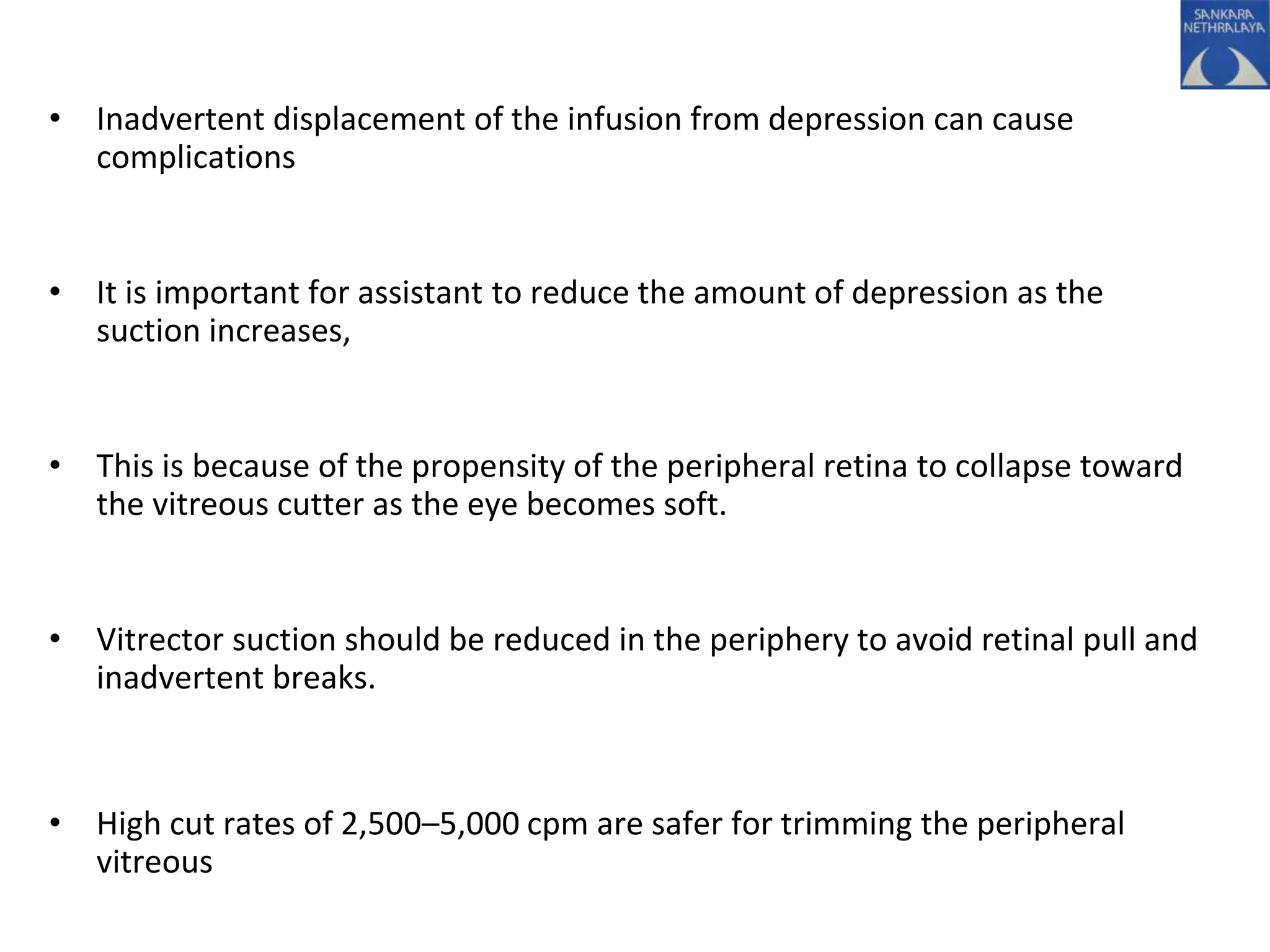 • Inadvertent displacement of the infusion from depression can cause
complications
• It is important for assistant to reduce the amount of depression as the
suction increases,
• This is because of the propensity of the peripheral retina to collapse toward
the vitreous cutter as the eye becomes soft.
• Vitrector suction should be reduced in the periphery to avoid retinal pull and
inadvertent breaks.
• High cut rates of 2,500–5,000 cpm are safer for trimming the peripheral
vitreous
 