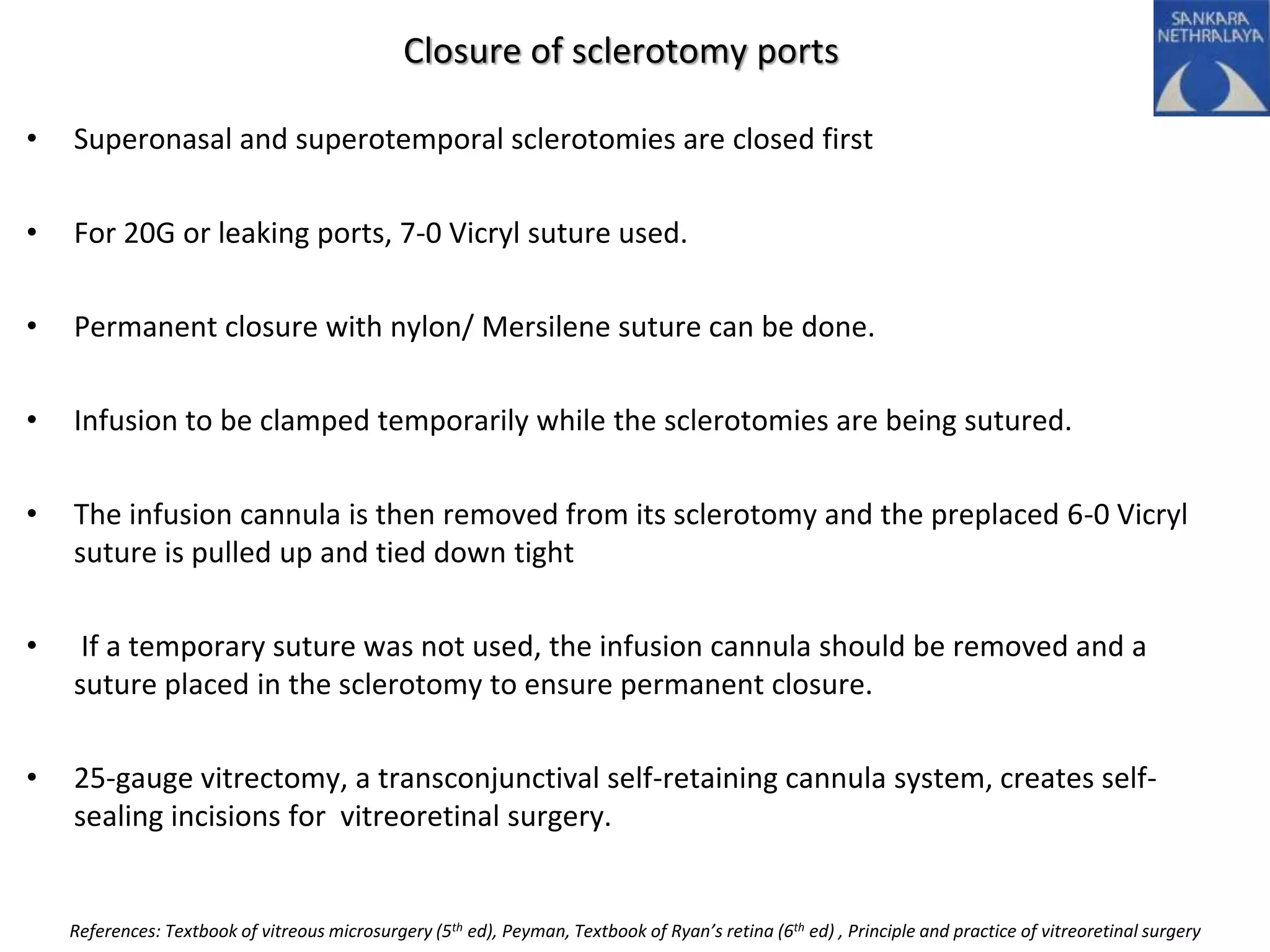 Closure of sclerotomy ports
• Superonasal and superotemporal sclerotomies are closed first
• For 20G or leaking ports, 7-0 Vicryl suture used.
• Permanent closure with nylon/ Mersilene suture can be done.
• Infusion to be clamped temporarily while the sclerotomies are being sutured.
• The infusion cannula is then removed from its sclerotomy and the preplaced 6-0 Vicryl
suture is pulled up and tied down tight
• If a temporary suture was not used, the infusion cannula should be removed and a
suture placed in the sclerotomy to ensure permanent closure.
• 25-gauge vitrectomy, a transconjunctival self-retaining cannula system, creates self-
sealing incisions for vitreoretinal surgery.
References: Textbook of vitreous microsurgery (5th ed), Peyman, Textbook of Ryan’s retina (6th ed) , Principle and practice of vitreoretinal surgery
 