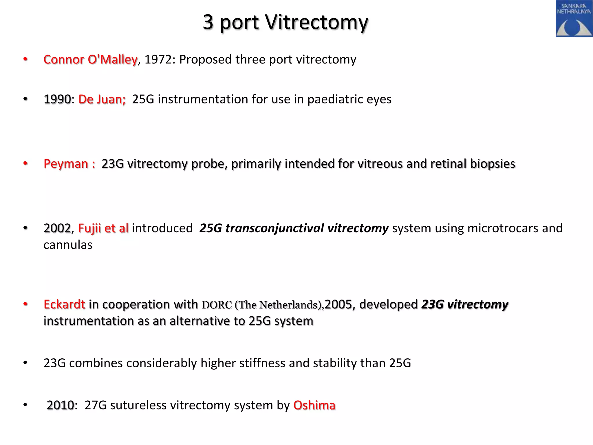 3 port Vitrectomy
• Connor O'Malley, 1972: Proposed three port vitrectomy
• 1990: De Juan; 25G instrumentation for use in paediatric eyes
• Peyman : 23G vitrectomy probe, primarily intended for vitreous and retinal biopsies
• 2002, Fujii et al introduced 25G transconjunctival vitrectomy system using microtrocars and
cannulas
• Eckardt in cooperation with DORC (The Netherlands),2005, developed 23G vitrectomy
instrumentation as an alternative to 25G system
• 23G combines considerably higher stiffness and stability than 25G
• 2010: 27G sutureless vitrectomy system by Oshima
 