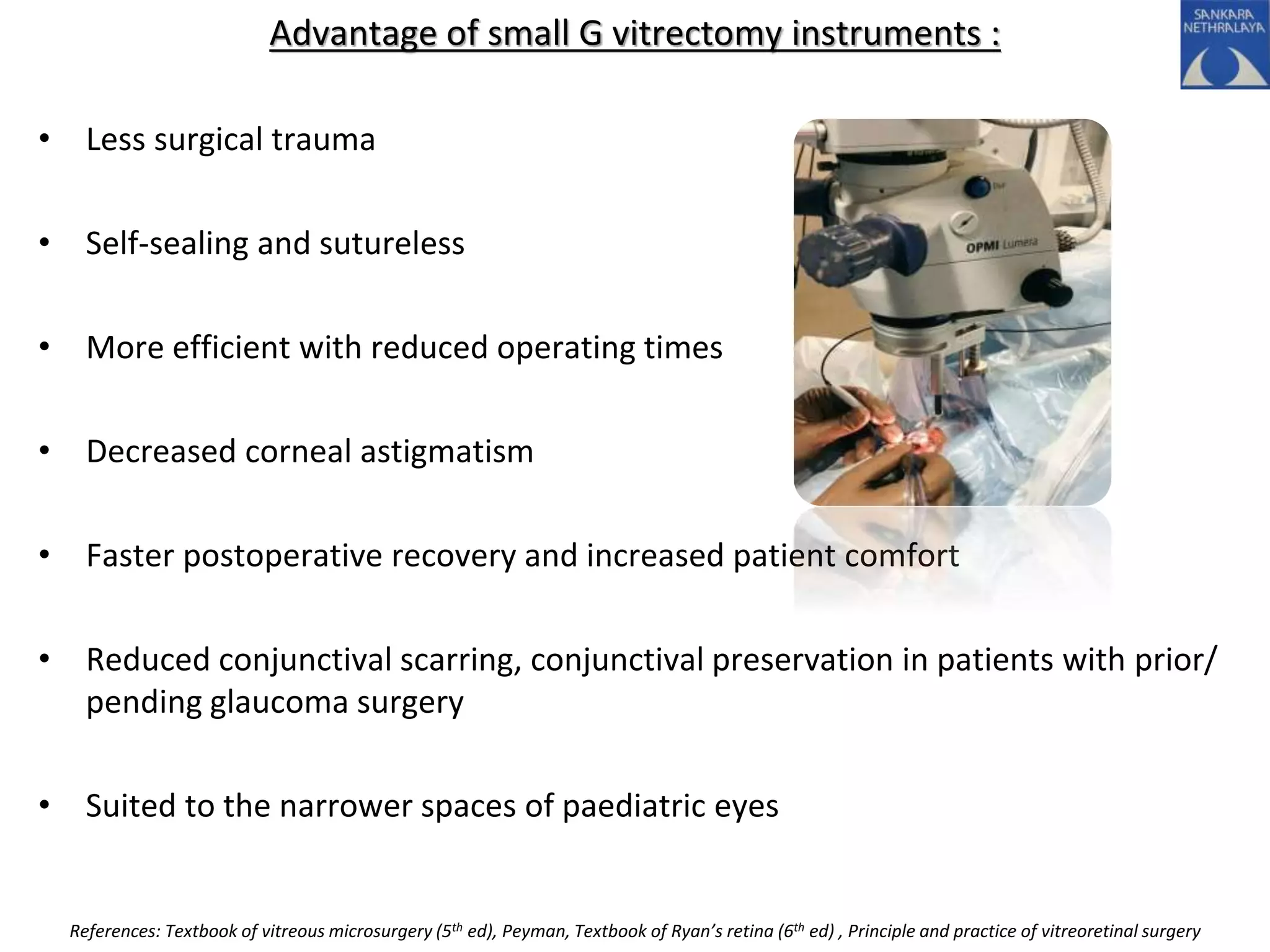 Advantage of small G vitrectomy instruments :
• Less surgical trauma
• Self-sealing and sutureless
• More efficient with reduced operating times
• Decreased corneal astigmatism
• Faster postoperative recovery and increased patient comfort
• Reduced conjunctival scarring, conjunctival preservation in patients with prior/
pending glaucoma surgery
• Suited to the narrower spaces of paediatric eyes
References: Textbook of vitreous microsurgery (5th ed), Peyman, Textbook of Ryan’s retina (6th ed) , Principle and practice of vitreoretinal surgery
 