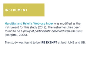 INSTRUMENT
Hargittai and Hsieh’s Web-use Index was modified as the
instrument for this study (2012). The instrument has been
found to be a proxy of participants’ observed web-use skills
(Hargittai, 2005).
The study was found to be IRB EXEMPT at both UMB and UB.
 