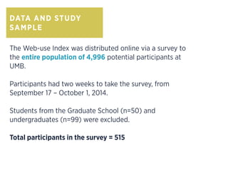 DATA AND STUDY
SAMPLE
The Web-use Index was distributed online via a survey to
the entire population of 4,996 potential participants at
UMB.
Participants had two weeks to take the survey, from
September 17 – October 1, 2014.
Students from the Graduate School (n=50) and
undergraduates (n=99) were excluded.
Total participants in the survey = 515
 