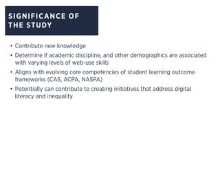 SIGNIFICANCE OF
THE STUDY
•	Contribute new knowledge
•	Determine if academic discipline, and other demographics are associated
with varying levels of web-use skills
•	Aligns with evolving core competencies of student learning outcome
frameworks (CAS, ACPA, NASPA)
•	Potentially can contribute to creating initiatives that address digital
literacy and inequality
 