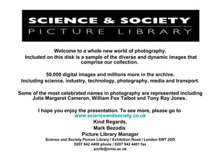 Welcome to a whole new world of photography. Included on this disk is a sample of the diverse and dynamic images that comprise our collection.  50,000 digital images and millions more in the archive. Including science, industry, technology, photography, media and transport. Some of the most celebrated names in photography are represented including Julia Margaret Cameron, William Fox Talbot and Tony Ray Jones.  I hope you enjoy the presentation. To see more, please go to  www.scienceandsociety.co.uk Kind Regards, Mark Bezodis  Picture Library Manager Science and Society Picture Library / Exhibition Road / London SW7 2DD 0207 942 4400 phone / 0207 942 4401 fax [email_address] 