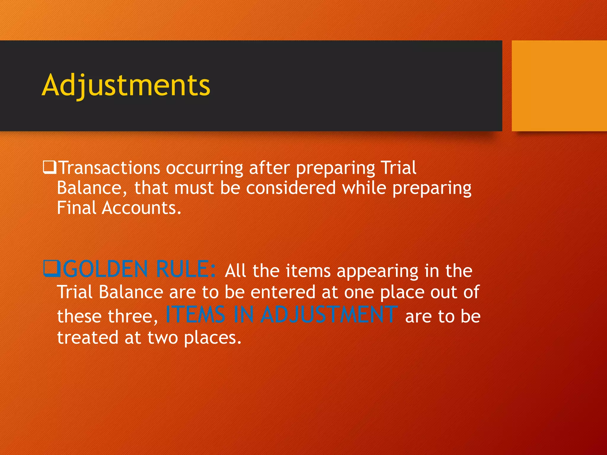 Adjustments
Transactions occurring after preparing Trial
Balance, that must be considered while preparing
Final Accounts.
GOLDEN RULE: All the items appearing in the
Trial Balance are to be entered at one place out of
these three, ITEMS IN ADJUSTMENT are to be
treated at two places.
 