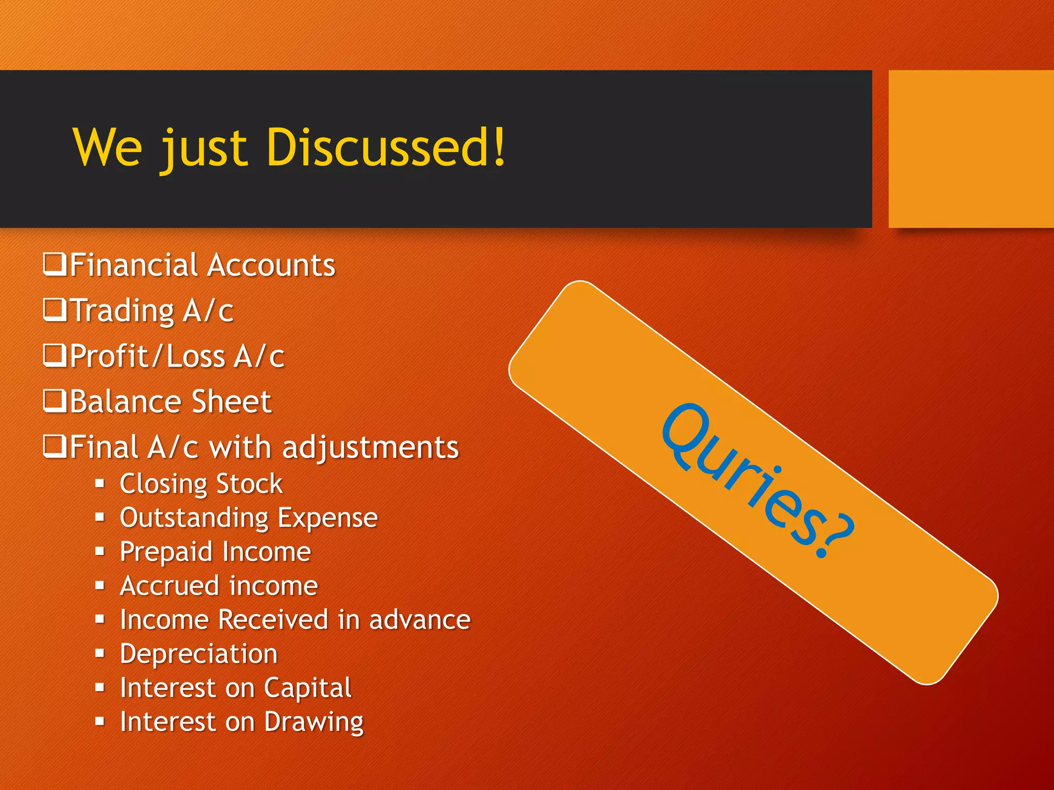 We just Discussed!
Financial Accounts
Trading A/c
Profit/Loss A/c
Balance Sheet
Final A/c with adjustments
 Closing Stock
 Outstanding Expense
 Prepaid Income
 Accrued income
 Income Received in advance
 Depreciation
 Interest on Capital
 Interest on Drawing
 