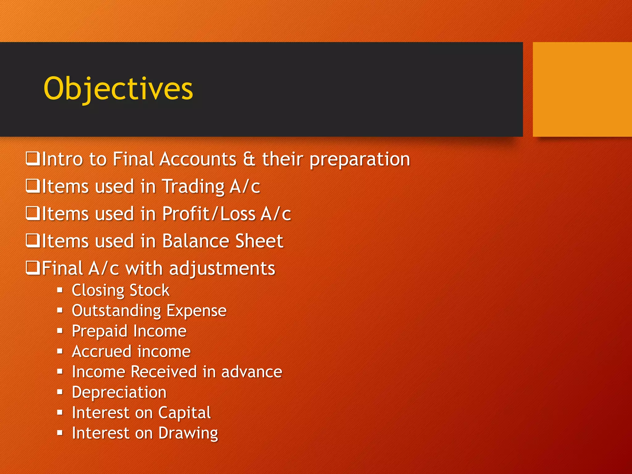 Objectives
Intro to Final Accounts & their preparation
Items used in Trading A/c
Items used in Profit/Loss A/c
Items used in Balance Sheet
Final A/c with adjustments
 Closing Stock
 Outstanding Expense
 Prepaid Income
 Accrued income
 Income Received in advance
 Depreciation
 Interest on Capital
 Interest on Drawing
 