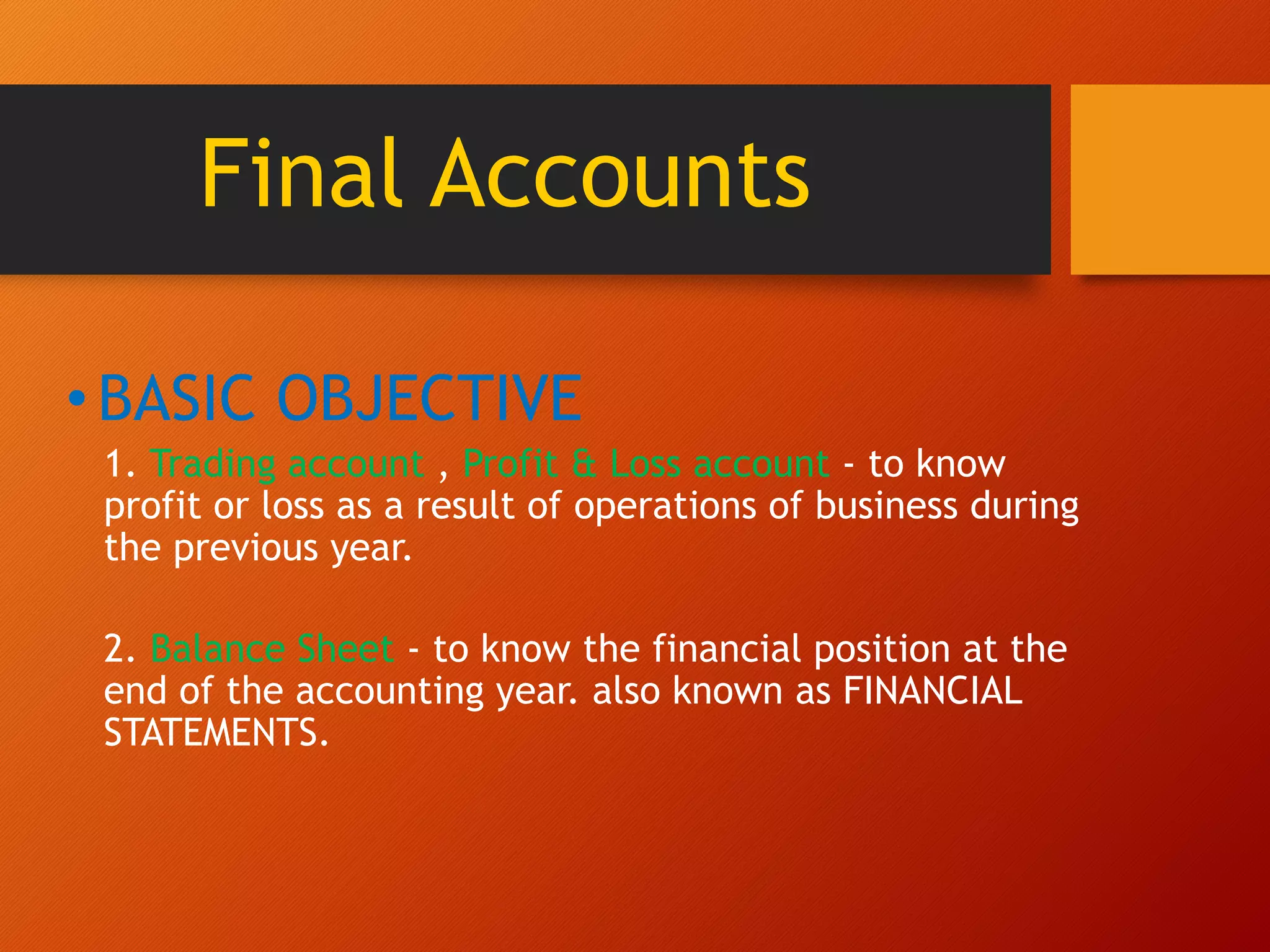 Final Accounts
•BASIC OBJECTIVE
1. Trading account , Profit & Loss account - to know
profit or loss as a result of operations of business during
the previous year.
2. Balance Sheet - to know the financial position at the
end of the accounting year. also known as FINANCIAL
STATEMENTS.
 
